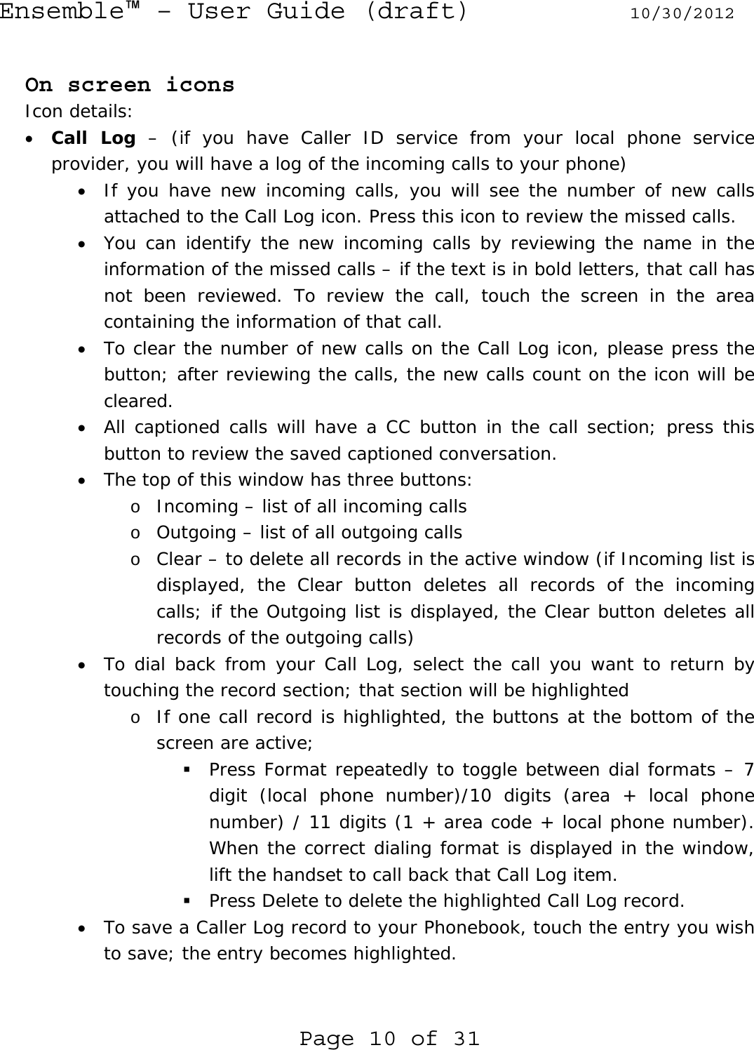 Ensemble™ – User Guide (draft) 10/30/2012 Page 10 of 31  On screen icons Icon details: • Call Log – (if you have Caller ID service from your local phone service provider, you will have a log of the incoming calls to your phone) • If you have new incoming calls, you will see the number of new calls attached to the Call Log icon. Press this icon to review the missed calls. • You can identify the new incoming calls by reviewing the name in the information of the missed calls – if the text is in bold letters, that call has not been reviewed. To review the call, touch the screen in the area containing the information of that call.  • To clear the number of new calls on the Call Log icon, please press the button; after reviewing the calls, the new calls count on the icon will be cleared. • All captioned calls will have a CC button in the call section; press this button to review the saved captioned conversation. • The top of this window has three buttons: o Incoming – list of all incoming calls  o Outgoing – list of all outgoing calls o Clear – to delete all records in the active window (if Incoming list is displayed, the Clear button deletes all records of the incoming calls; if the Outgoing list is displayed, the Clear button deletes all records of the outgoing calls) • To dial back from your Call Log, select the call you want to return by touching the record section; that section will be highlighted o If one call record is highlighted, the buttons at the bottom of the screen are active;   Press Format repeatedly to toggle between dial formats – 7 digit (local phone number)/10 digits (area + local phone number) / 11 digits (1 + area code + local phone number). When the correct dialing format is displayed in the window, lift the handset to call back that Call Log item.  Press Delete to delete the highlighted Call Log record. • To save a Caller Log record to your Phonebook, touch the entry you wish to save; the entry becomes highlighted.  