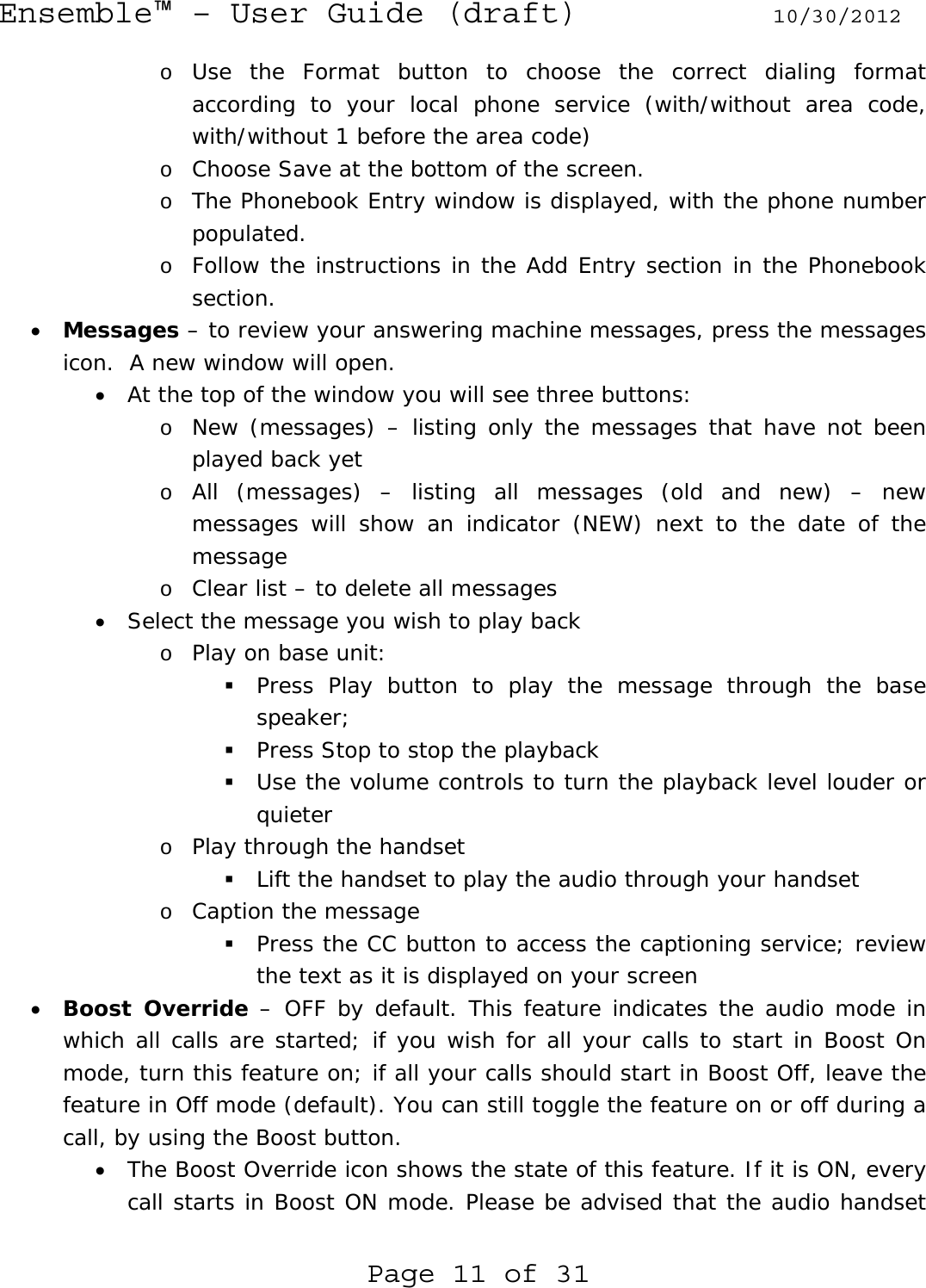 Ensemble™ – User Guide (draft) 10/30/2012 Page 11 of 31 o Use the Format button to choose the correct dialing format according to your local phone service (with/without area code, with/without 1 before the area code) o Choose Save at the bottom of the screen.  o The Phonebook Entry window is displayed, with the phone number populated.  o Follow the instructions in the Add Entry section in the Phonebook section. • Messages – to review your answering machine messages, press the messages icon.  A new window will open. • At the top of the window you will see three buttons:  o New (messages) – listing only the messages that have not been played back yet o All (messages) – listing all messages (old and new) – new messages will show an indicator (NEW) next to the date of the message o Clear list – to delete all messages • Select the message you wish to play back o Play on base unit:  Press Play button to play the message through the base speaker;   Press Stop to stop the playback  Use the volume controls to turn the playback level louder or quieter o Play through the handset  Lift the handset to play the audio through your handset o Caption the message  Press the CC button to access the captioning service; review the text as it is displayed on your screen • Boost Override – OFF by default. This feature indicates the audio mode in which all calls are started; if you wish for all your calls to start in Boost On mode, turn this feature on; if all your calls should start in Boost Off, leave the feature in Off mode (default). You can still toggle the feature on or off during a call, by using the Boost button. • The Boost Override icon shows the state of this feature. If it is ON, every call starts in Boost ON mode. Please be advised that the audio handset 