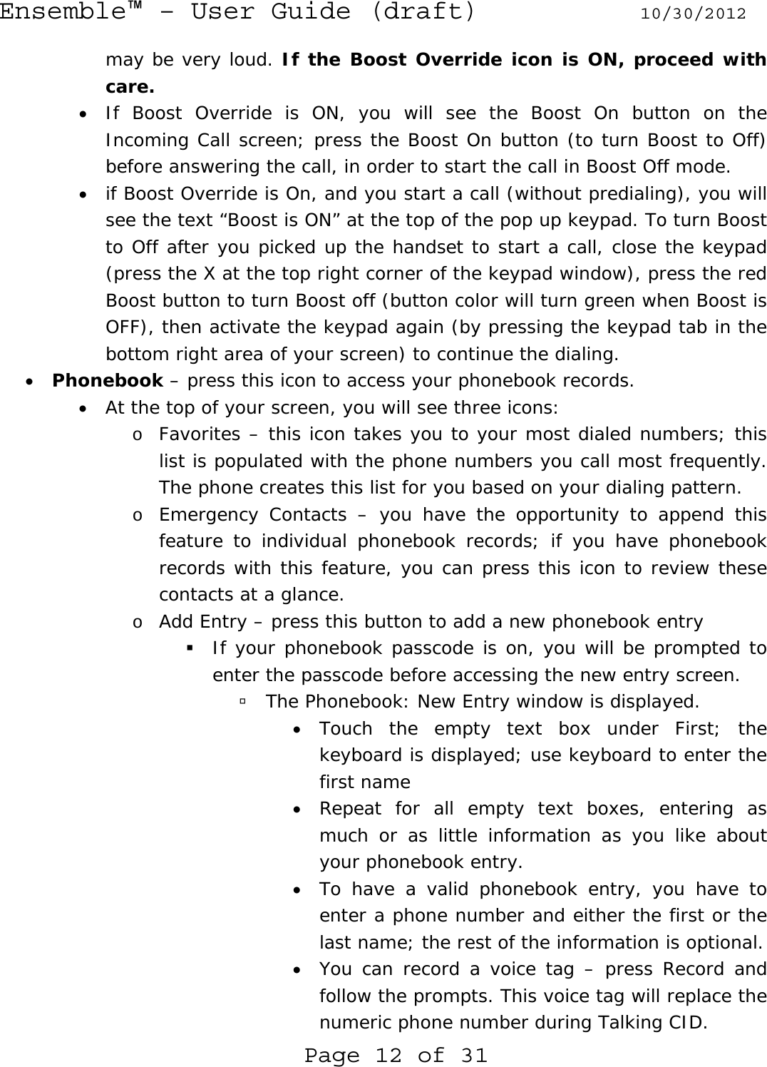 Ensemble™ – User Guide (draft) 10/30/2012 Page 12 of 31 may be very loud. If the Boost Override icon is ON, proceed with care. • If Boost Override is ON, you will see the Boost On button on the Incoming Call screen; press the Boost On button (to turn Boost to Off) before answering the call, in order to start the call in Boost Off mode. • if Boost Override is On, and you start a call (without predialing), you will see the text “Boost is ON” at the top of the pop up keypad. To turn Boost to Off after you picked up the handset to start a call, close the keypad (press the X at the top right corner of the keypad window), press the red Boost button to turn Boost off (button color will turn green when Boost is OFF), then activate the keypad again (by pressing the keypad tab in the bottom right area of your screen) to continue the dialing. • Phonebook – press this icon to access your phonebook records. • At the top of your screen, you will see three icons: o Favorites – this icon takes you to your most dialed numbers; this list is populated with the phone numbers you call most frequently. The phone creates this list for you based on your dialing pattern. o Emergency Contacts – you have the opportunity to append this feature to individual phonebook records; if you have phonebook records with this feature, you can press this icon to review these contacts at a glance. o Add Entry – press this button to add a new phonebook entry  If your phonebook passcode is on, you will be prompted to enter the passcode before accessing the new entry screen.  à The Phonebook: New Entry window is displayed. • Touch the empty text box under First; the keyboard is displayed; use keyboard to enter the first name • Repeat for all empty text boxes, entering as much or as little information as you like about your phonebook entry. • To have a valid phonebook entry, you have to enter a phone number and either the first or the last name; the rest of the information is optional. • You can record a voice tag – press Record and follow the prompts. This voice tag will replace the numeric phone number during Talking CID. 