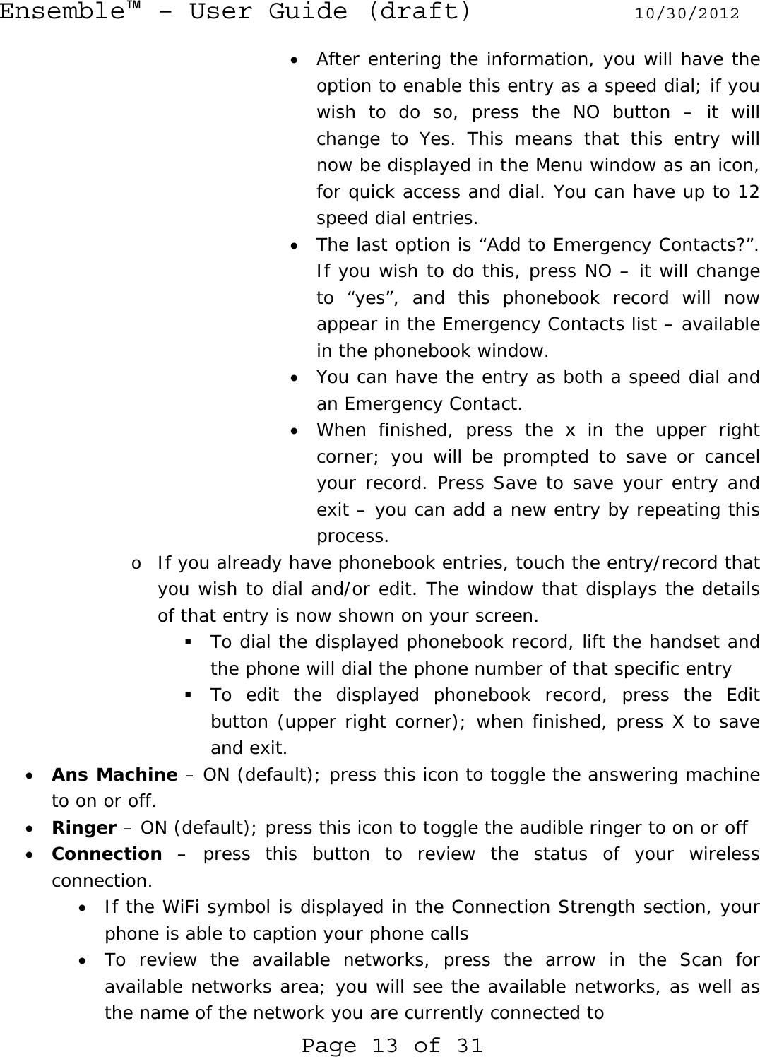 Ensemble™ – User Guide (draft) 10/30/2012 Page 13 of 31 • After entering the information, you will have the option to enable this entry as a speed dial; if you wish to do so, press the NO button – it will change to Yes. This means that this entry will now be displayed in the Menu window as an icon, for quick access and dial. You can have up to 12 speed dial entries. • The last option is “Add to Emergency Contacts?”. If you wish to do this, press NO – it will change to “yes”, and this phonebook record will now appear in the Emergency Contacts list – available in the phonebook window. • You can have the entry as both a speed dial and an Emergency Contact. • When finished, press the x in the upper right corner; you will be prompted to save or cancel your record. Press Save to save your entry and exit – you can add a new entry by repeating this process. o If you already have phonebook entries, touch the entry/record that you wish to dial and/or edit. The window that displays the details of that entry is now shown on your screen.  To dial the displayed phonebook record, lift the handset and the phone will dial the phone number of that specific entry  To edit the displayed phonebook record, press the Edit button (upper right corner); when finished, press X to save and exit. • Ans Machine – ON (default); press this icon to toggle the answering machine to on or off. • Ringer – ON (default); press this icon to toggle the audible ringer to on or off • Connection – press this button to review the status of your wireless connection. • If the WiFi symbol is displayed in the Connection Strength section, your phone is able to caption your phone calls • To review the available networks, press the arrow in the Scan for available networks area; you will see the available networks, as well as the name of the network you are currently connected to 