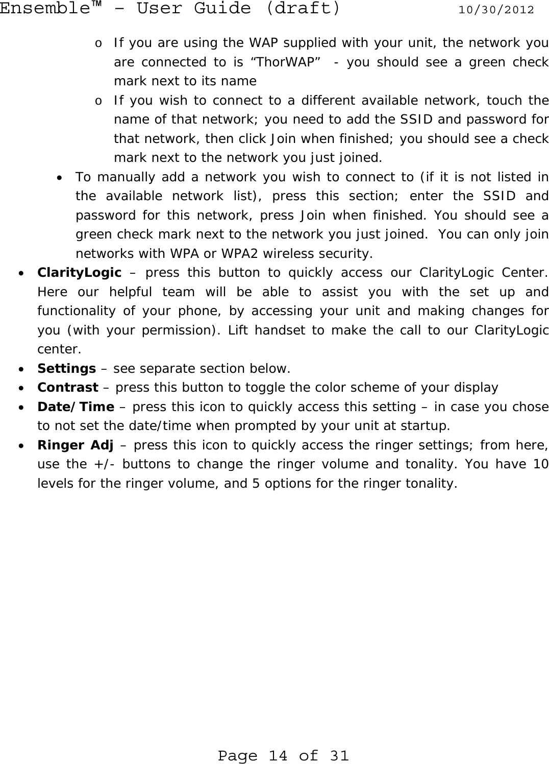 Ensemble™ – User Guide (draft) 10/30/2012 Page 14 of 31 o If you are using the WAP supplied with your unit, the network you are connected to is “ThorWAP”  - you should see a green check mark next to its name o If you wish to connect to a different available network, touch the name of that network; you need to add the SSID and password for that network, then click Join when finished; you should see a check mark next to the network you just joined. • To manually add a network you wish to connect to (if it is not listed in the available network list), press this section; enter the SSID and password for this network, press Join when finished. You should see a green check mark next to the network you just joined.  You can only join networks with WPA or WPA2 wireless security. • ClarityLogic – press this button to quickly access our ClarityLogic Center. Here our helpful team will be able to assist you with the set up and functionality of your phone, by accessing your unit and making changes for you (with your permission). Lift handset to make the call to our ClarityLogic center. • Settings – see separate section below. • Contrast – press this button to toggle the color scheme of your display • Date/Time – press this icon to quickly access this setting – in case you chose to not set the date/time when prompted by your unit at startup. • Ringer Adj – press this icon to quickly access the ringer settings; from here, use the +/- buttons to change the ringer volume and tonality. You have 10 levels for the ringer volume, and 5 options for the ringer tonality.  