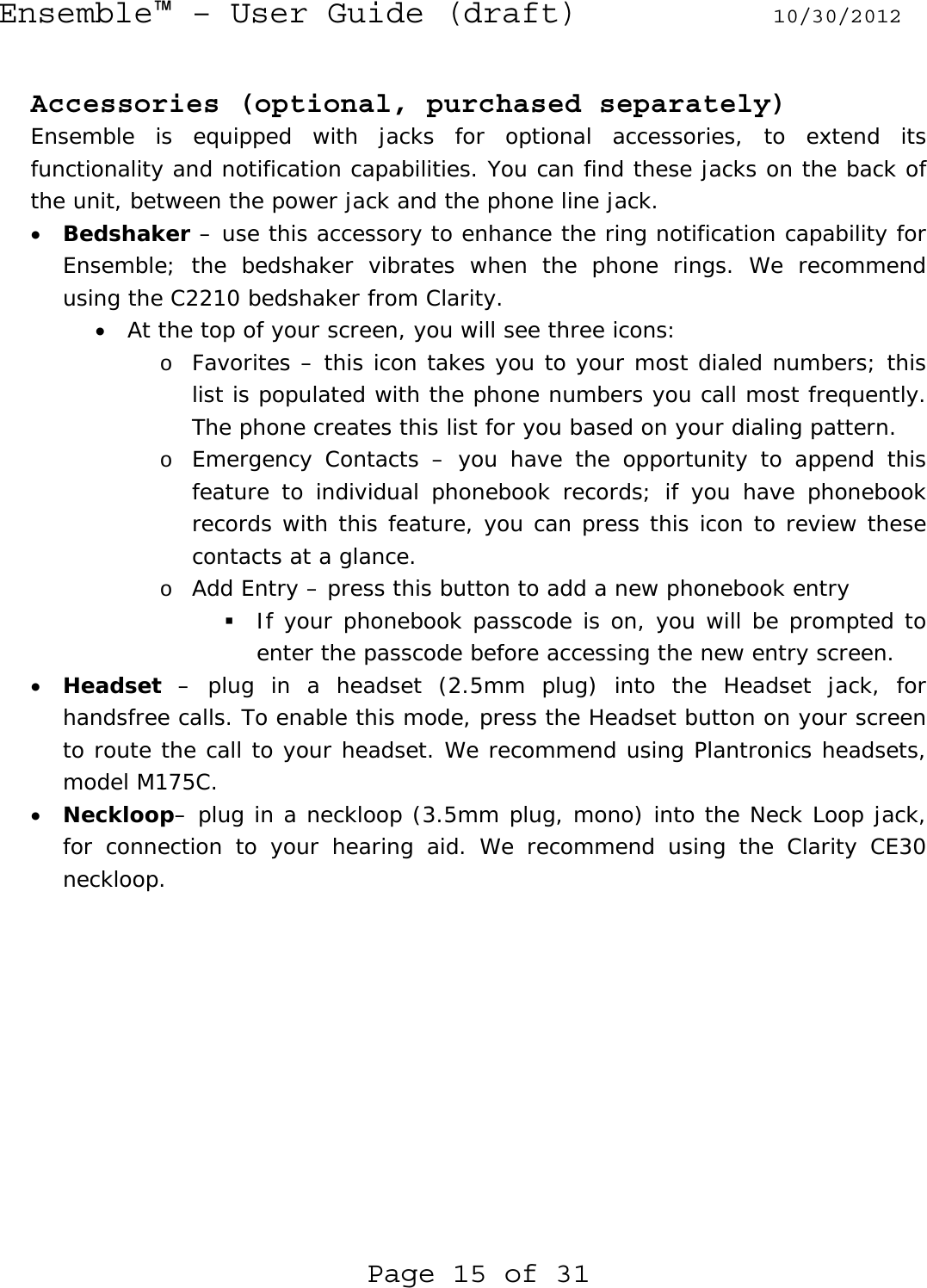 Ensemble™ – User Guide (draft) 10/30/2012 Page 15 of 31  Accessories (optional, purchased separately) Ensemble is equipped with jacks for optional accessories, to extend its functionality and notification capabilities. You can find these jacks on the back of the unit, between the power jack and the phone line jack. • Bedshaker – use this accessory to enhance the ring notification capability for Ensemble; the bedshaker vibrates when the phone rings. We recommend using the C2210 bedshaker from Clarity. • At the top of your screen, you will see three icons: o Favorites – this icon takes you to your most dialed numbers; this list is populated with the phone numbers you call most frequently. The phone creates this list for you based on your dialing pattern. o Emergency Contacts – you have the opportunity to append this feature to individual phonebook records; if you have phonebook records with this feature, you can press this icon to review these contacts at a glance. o Add Entry – press this button to add a new phonebook entry  If your phonebook passcode is on, you will be prompted to enter the passcode before accessing the new entry screen.  • Headset – plug in a headset (2.5mm plug) into the Headset jack, for handsfree calls. To enable this mode, press the Headset button on your screen to route the call to your headset. We recommend using Plantronics headsets, model M175C. • Neckloop– plug in a neckloop (3.5mm plug, mono) into the Neck Loop jack, for connection to your hearing aid. We recommend using the Clarity CE30 neckloop.   