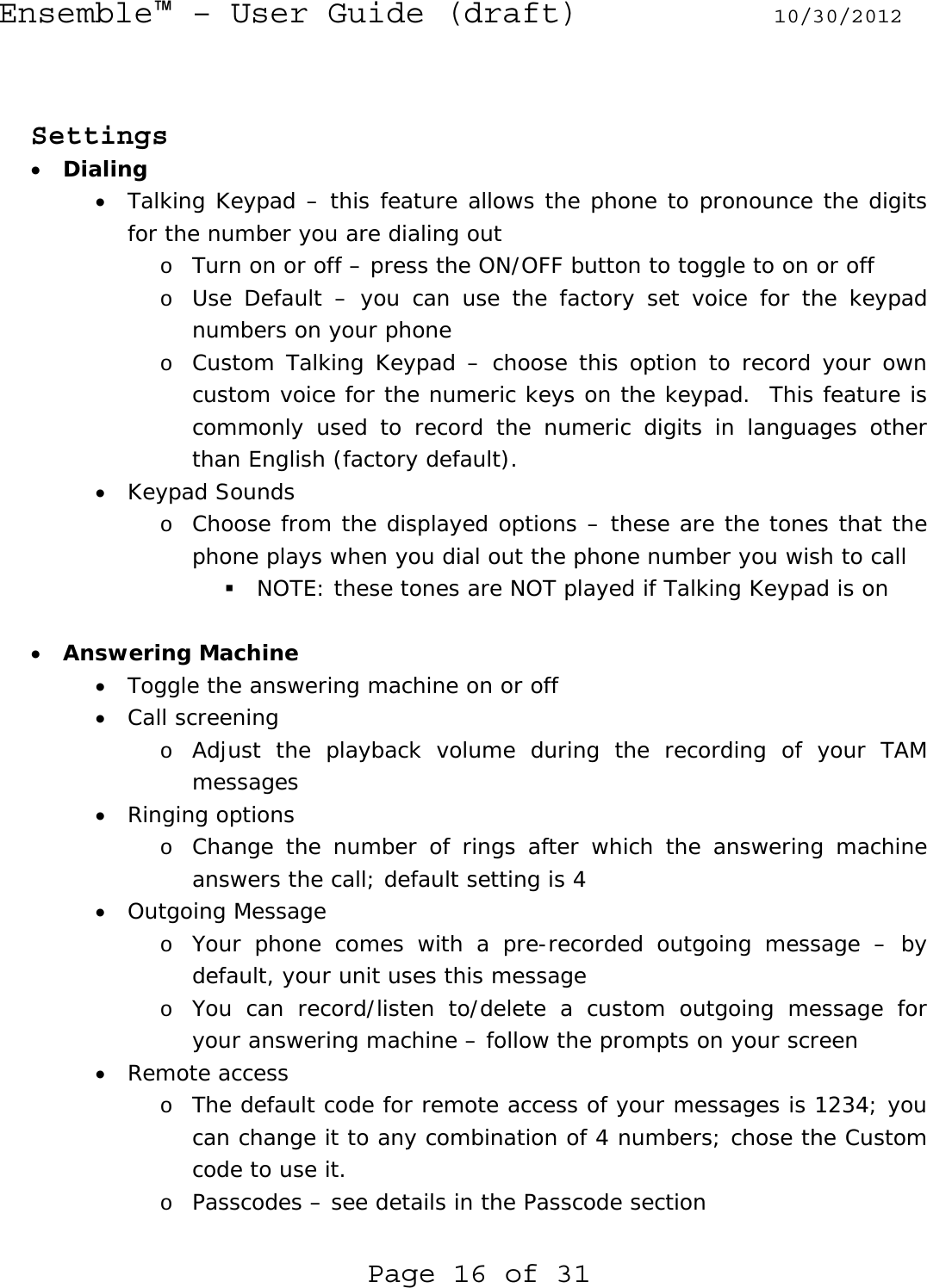 Ensemble™ – User Guide (draft) 10/30/2012 Page 16 of 31   Settings • Dialing • Talking Keypad – this feature allows the phone to pronounce the digits for the number you are dialing out o Turn on or off – press the ON/OFF button to toggle to on or off o Use Default – you can use the factory set voice for the keypad numbers on your phone o Custom Talking Keypad – choose this option to record your own custom voice for the numeric keys on the keypad.  This feature is commonly used to record the numeric digits in languages other than English (factory default). • Keypad Sounds o Choose from the displayed options – these are the tones that the phone plays when you dial out the phone number you wish to call  NOTE: these tones are NOT played if Talking Keypad is on  • Answering Machine • Toggle the answering machine on or off • Call screening o Adjust the playback volume during the recording of your TAM messages • Ringing options o Change the number of rings after which the answering machine answers the call; default setting is 4 • Outgoing Message o Your phone comes with a pre-recorded outgoing message – by default, your unit uses this message o You can record/listen to/delete a custom outgoing message for your answering machine – follow the prompts on your screen • Remote access o The default code for remote access of your messages is 1234; you can change it to any combination of 4 numbers; chose the Custom code to use it. o Passcodes – see details in the Passcode section  