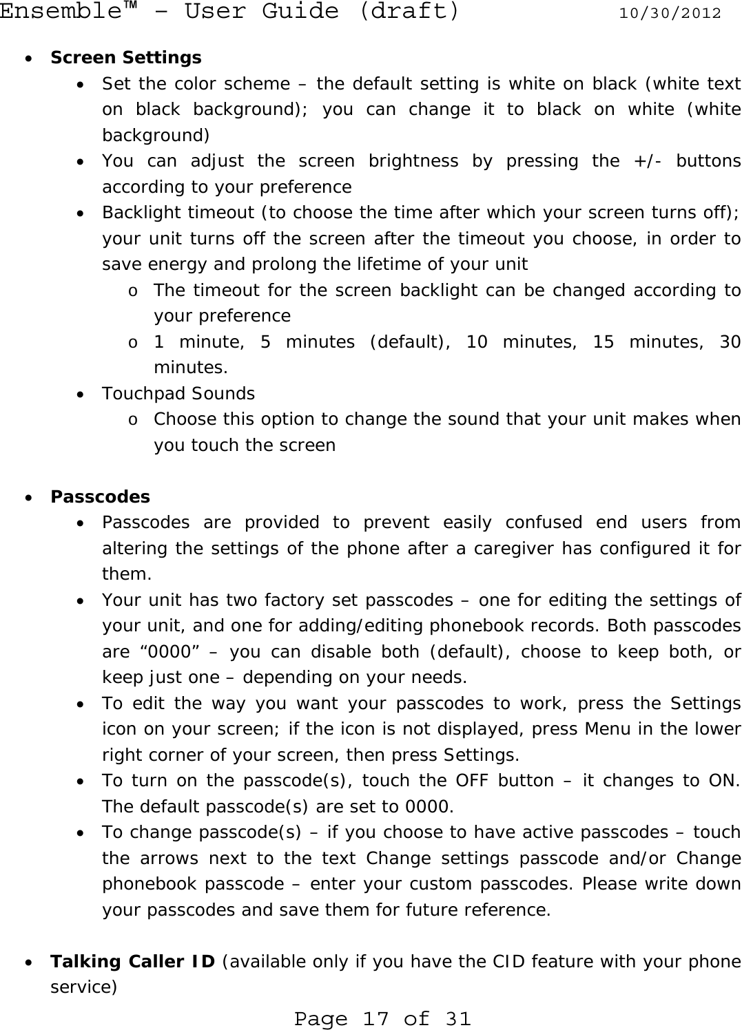 Ensemble™ – User Guide (draft) 10/30/2012 Page 17 of 31 • Screen Settings • Set the color scheme – the default setting is white on black (white text on black background); you can change it to black on white (white background) • You can adjust the screen brightness by pressing the +/- buttons according to your preference • Backlight timeout (to choose the time after which your screen turns off); your unit turns off the screen after the timeout you choose, in order to save energy and prolong the lifetime of your unit o The timeout for the screen backlight can be changed according to your preference o 1 minute, 5 minutes (default), 10 minutes, 15 minutes, 30 minutes. • Touchpad Sounds o Choose this option to change the sound that your unit makes when you touch the screen  • Passcodes • Passcodes are provided to prevent easily confused end users from altering the settings of the phone after a caregiver has configured it for them. • Your unit has two factory set passcodes – one for editing the settings of your unit, and one for adding/editing phonebook records. Both passcodes are “0000” – you can disable both (default), choose to keep both, or keep just one – depending on your needs.  • To edit the way you want your passcodes to work, press the Settings icon on your screen; if the icon is not displayed, press Menu in the lower right corner of your screen, then press Settings. • To turn on the passcode(s), touch the OFF button – it changes to ON. The default passcode(s) are set to 0000. • To change passcode(s) – if you choose to have active passcodes – touch the arrows next to the text Change settings passcode and/or Change phonebook passcode – enter your custom passcodes. Please write down your passcodes and save them for future reference.  • Talking Caller ID (available only if you have the CID feature with your phone service) 