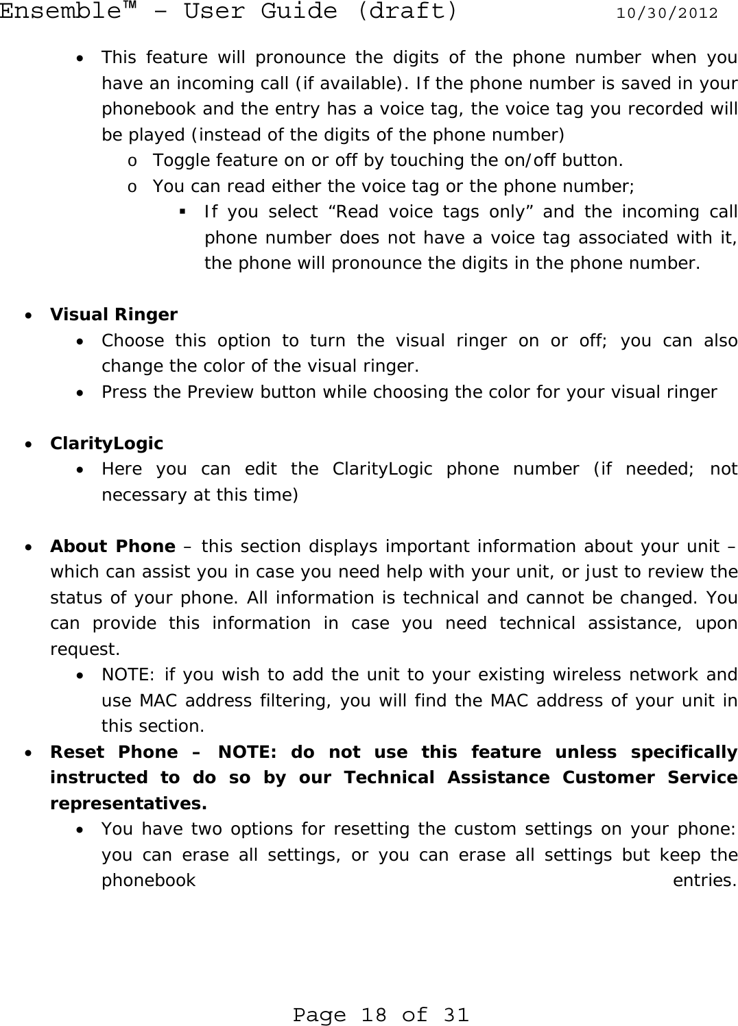 Ensemble™ – User Guide (draft) 10/30/2012 Page 18 of 31 • This feature will pronounce the digits of the phone number when you have an incoming call (if available). If the phone number is saved in your phonebook and the entry has a voice tag, the voice tag you recorded will be played (instead of the digits of the phone number) o Toggle feature on or off by touching the on/off button. o You can read either the voice tag or the phone number;  If you select “Read voice tags only” and the incoming call phone number does not have a voice tag associated with it, the phone will pronounce the digits in the phone number.  • Visual Ringer • Choose this option to turn the visual ringer on or off; you can also change the color of the visual ringer. • Press the Preview button while choosing the color for your visual ringer  • ClarityLogic • Here you can edit the ClarityLogic phone number (if needed; not necessary at this time)   • About Phone – this section displays important information about your unit – which can assist you in case you need help with your unit, or just to review the status of your phone. All information is technical and cannot be changed. You can provide this information in case you need technical assistance, upon request. • NOTE: if you wish to add the unit to your existing wireless network and use MAC address filtering, you will find the MAC address of your unit in this section. • Reset Phone – NOTE: do not use this feature unless specifically instructed to do so by our Technical Assistance Customer Service representatives. • You have two options for resetting the custom settings on your phone: you can erase all settings, or you can erase all settings but keep the phonebook entries.