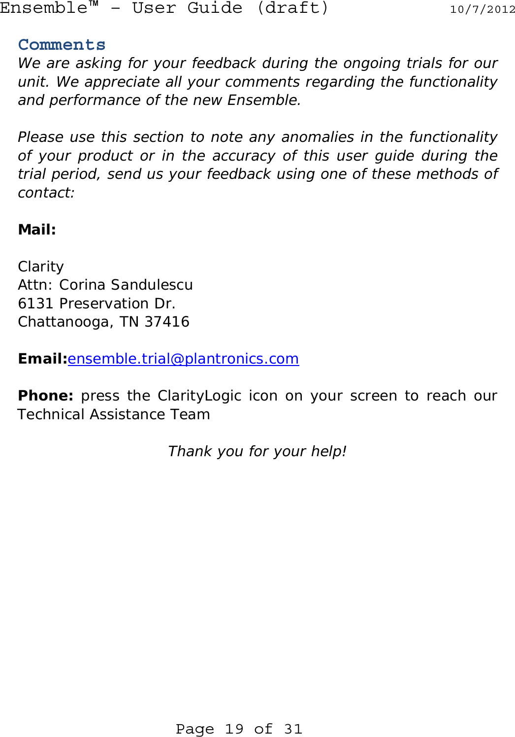Ensemble™ – User Guide (draft) 10/7/2012  Page 19 of 31 Comments We are asking for your feedback during the ongoing trials for our unit. We appreciate all your comments regarding the functionality and performance of the new Ensemble.  Please use this section to note any anomalies in the functionality of your product or in the accuracy of this user guide during the trial period, send us your feedback using one of these methods of contact:  Mail:   Clarity Attn: Corina Sandulescu 6131 Preservation Dr. Chattanooga, TN 37416  Email:ensemble.trial@plantronics.com  Phone: press the ClarityLogic icon on your screen to reach our Technical Assistance Team  Thank you for your help!  