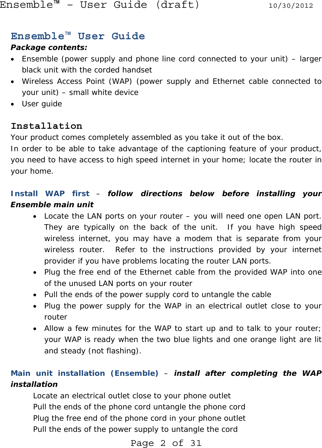 Ensemble™ – User Guide (draft) 10/30/2012 Page 2 of 31  Ensemble™ User Guide Package contents: • Ensemble (power supply and phone line cord connected to your unit) – larger black unit with the corded handset • Wireless Access Point (WAP) (power supply and Ethernet cable connected to your unit) – small white device • User guide  Installation Your product comes completely assembled as you take it out of the box. In order to be able to take advantage of the captioning feature of your product, you need to have access to high speed internet in your home; locate the router in your home.  Install WAP first – follow directions below before installing your Ensemble main unit • Locate the LAN ports on your router – you will need one open LAN port.  They are typically on the back of the unit.  If you have high speed wireless internet, you may have a modem that is separate from your wireless router.  Refer to the instructions provided by your internet provider if you have problems locating the router LAN ports. • Plug the free end of the Ethernet cable from the provided WAP into one of the unused LAN ports on your router • Pull the ends of the power supply cord to untangle the cable • Plug the power supply for the WAP in an electrical outlet close to your router • Allow a few minutes for the WAP to start up and to talk to your router; your WAP is ready when the two blue lights and one orange light are lit and steady (not flashing).  Main unit installation (Ensemble) – install after completing the WAP installation Locate an electrical outlet close to your phone outlet Pull the ends of the phone cord untangle the phone cord Plug the free end of the phone cord in your phone outlet Pull the ends of the power supply to untangle the cord 