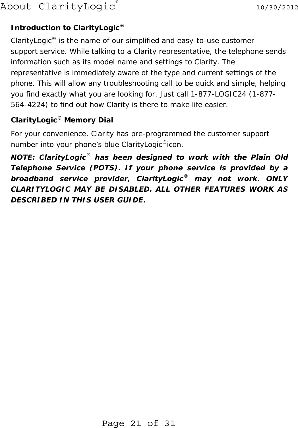 About ClarityLogic® 10/30/2012  Page 21 of 31 Introduction to ClarityLogic® ClarityLogic® is the name of our simplified and easy-to-use customer  support service. While talking to a Clarity representative, the telephone sends information such as its model name and settings to Clarity. The representative is immediately aware of the type and current settings of the phone. This will allow any troubleshooting call to be quick and simple, helping you find exactly what you are looking for. Just call 1-877-LOGIC24 (1-877-564-4224) to find out how Clarity is there to make life easier.   ClarityLogic® Memory Dial For your convenience, Clarity has pre-programmed the customer support  number into your phone’s blue ClarityLogic®icon.  NOTE: ClarityLogic® has been designed to work with the Plain Old Telephone Service (POTS). If your phone service is provided by a broadband service provider, ClarityLogic® may not work. ONLY CLARITYLOGIC MAY BE DISABLED. ALL OTHER FEATURES WORK AS DESCRIBED IN THIS USER GUIDE.     