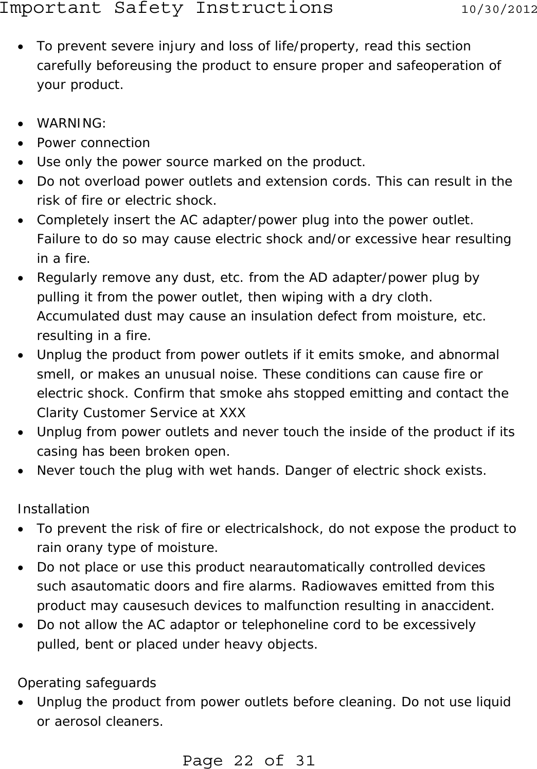 Important Safety Instructions  10/30/2012  Page 22 of 31 • To prevent severe injury and loss of life/property, read this section carefully beforeusing the product to ensure proper and safeoperation of your product.  • WARNING: • Power connection • Use only the power source marked on the product. • Do not overload power outlets and extension cords. This can result in the risk of fire or electric shock. • Completely insert the AC adapter/power plug into the power outlet. Failure to do so may cause electric shock and/or excessive hear resulting in a fire. • Regularly remove any dust, etc. from the AD adapter/power plug by pulling it from the power outlet, then wiping with a dry cloth. Accumulated dust may cause an insulation defect from moisture, etc. resulting in a fire. • Unplug the product from power outlets if it emits smoke, and abnormal smell, or makes an unusual noise. These conditions can cause fire or electric shock. Confirm that smoke ahs stopped emitting and contact the Clarity Customer Service at XXX • Unplug from power outlets and never touch the inside of the product if its casing has been broken open. • Never touch the plug with wet hands. Danger of electric shock exists.  Installation • To prevent the risk of fire or electricalshock, do not expose the product to rain orany type of moisture. • Do not place or use this product nearautomatically controlled devices such asautomatic doors and fire alarms. Radiowaves emitted from this product may causesuch devices to malfunction resulting in anaccident. • Do not allow the AC adaptor or telephoneline cord to be excessively pulled, bent or placed under heavy objects.  Operating safeguards • Unplug the product from power outlets before cleaning. Do not use liquid or aerosol cleaners. 