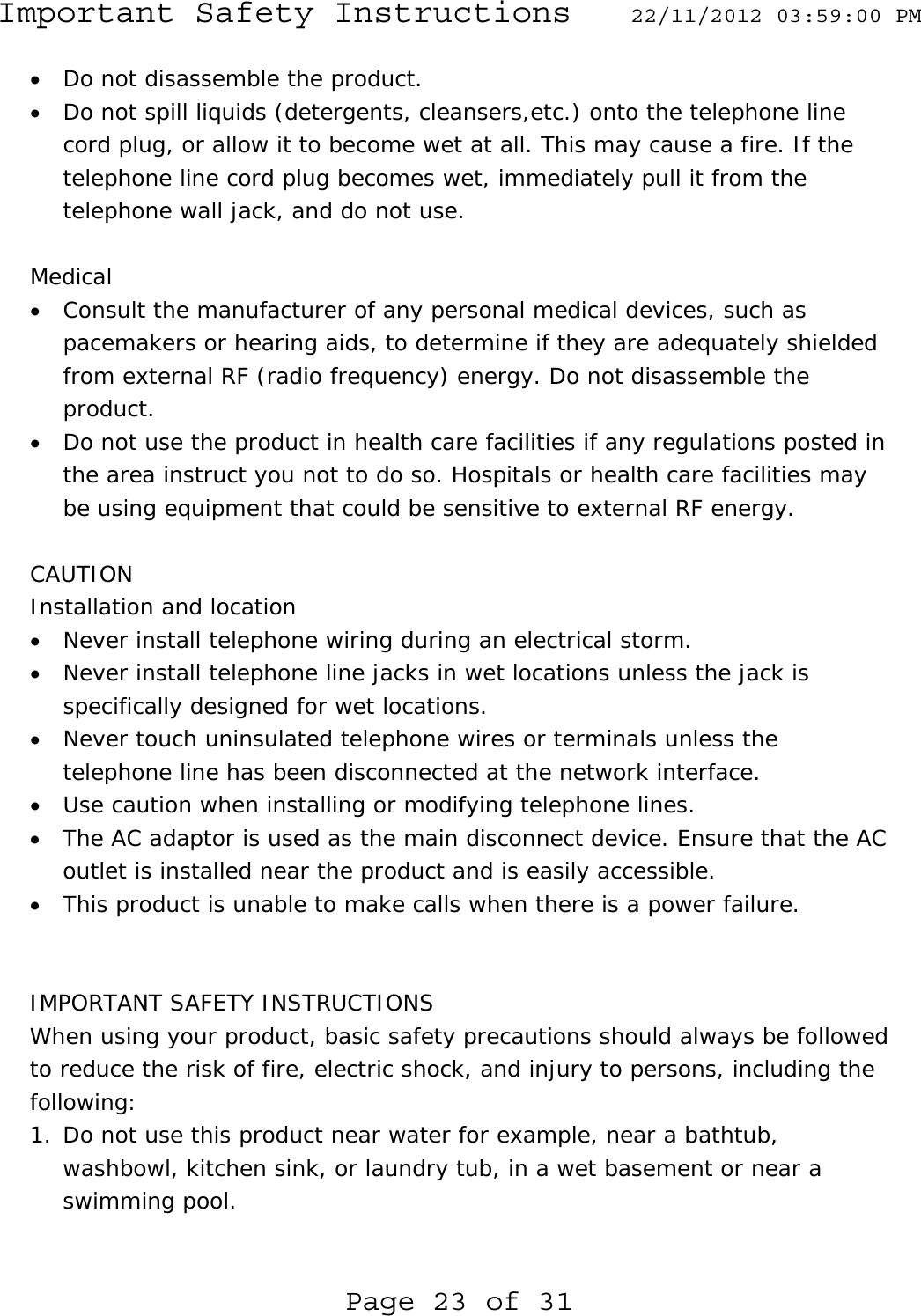 Important Safety Instructions  22/11/2012 03:59:00 PM Page 23 of 31 • Do not disassemble the product. • Do not spill liquids (detergents, cleansers,etc.) onto the telephone line cord plug, or allow it to become wet at all. This may cause a fire. If the telephone line cord plug becomes wet, immediately pull it from the telephone wall jack, and do not use.  Medical • Consult the manufacturer of any personal medical devices, such as pacemakers or hearing aids, to determine if they are adequately shielded from external RF (radio frequency) energy. Do not disassemble the product. • Do not use the product in health care facilities if any regulations posted in the area instruct you not to do so. Hospitals or health care facilities may be using equipment that could be sensitive to external RF energy.  CAUTION Installation and location • Never install telephone wiring during an electrical storm. • Never install telephone line jacks in wet locations unless the jack is specifically designed for wet locations. • Never touch uninsulated telephone wires or terminals unless the telephone line has been disconnected at the network interface. • Use caution when installing or modifying telephone lines. • The AC adaptor is used as the main disconnect device. Ensure that the AC outlet is installed near the product and is easily accessible. • This product is unable to make calls when there is a power failure.   IMPORTANT SAFETY INSTRUCTIONS When using your product, basic safety precautions should always be followed to reduce the risk of fire, electric shock, and injury to persons, including the following: 1. Do not use this product near water for example, near a bathtub, washbowl, kitchen sink, or laundry tub, in a wet basement or near a swimming pool. 