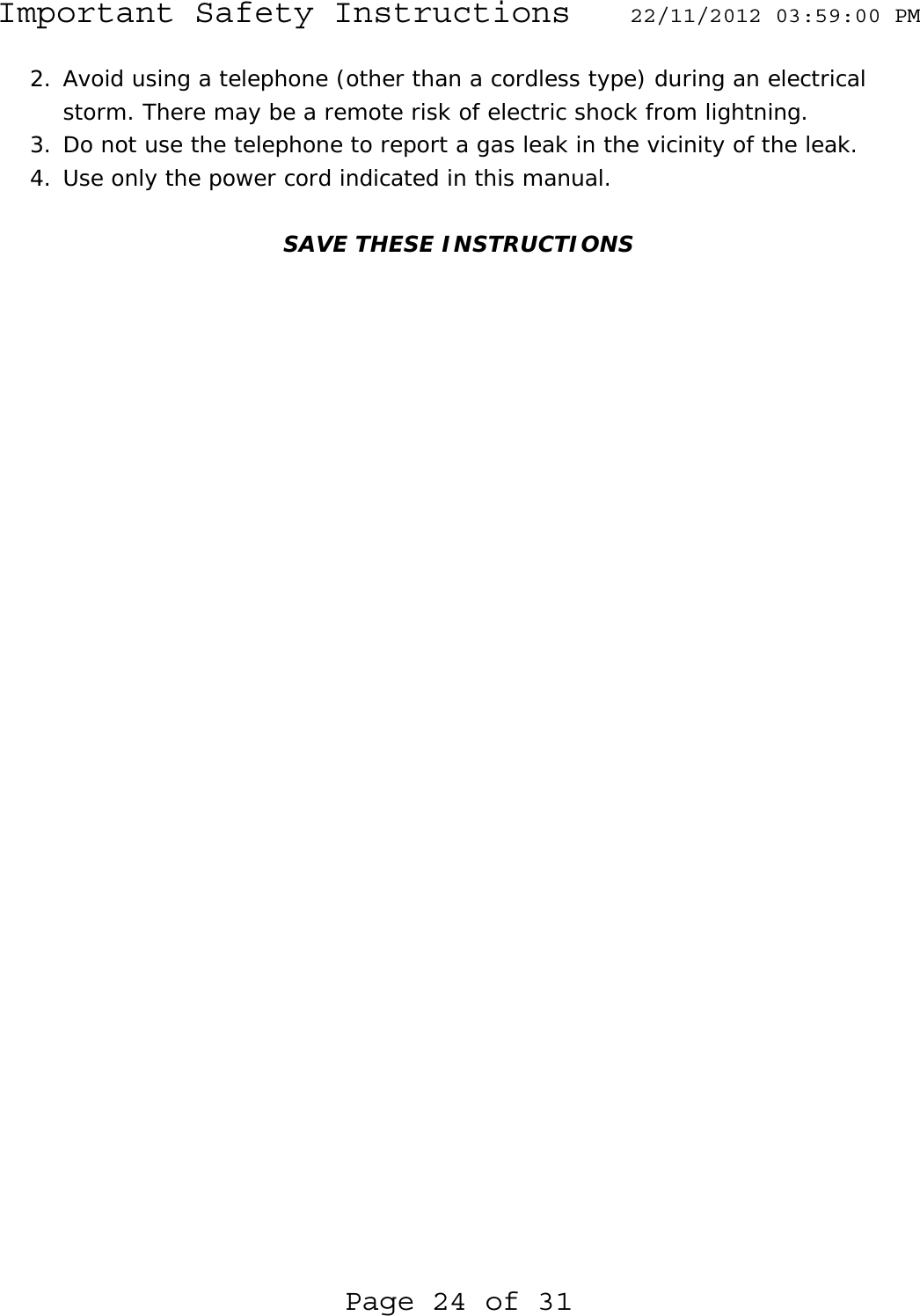 Important Safety Instructions  22/11/2012 03:59:00 PM Page 24 of 31 2. Avoid using a telephone (other than a cordless type) during an electrical storm. There may be a remote risk of electric shock from lightning. 3. Do not use the telephone to report a gas leak in the vicinity of the leak. 4. Use only the power cord indicated in this manual.   SAVE THESE INSTRUCTIONS 