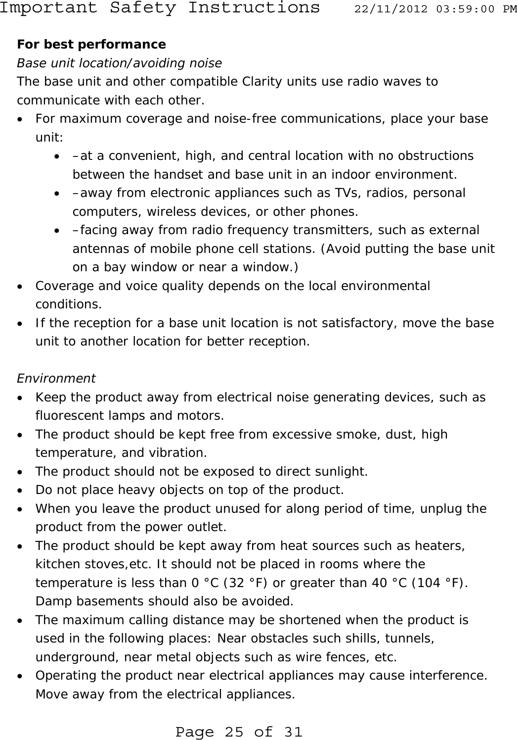 Important Safety Instructions  22/11/2012 03:59:00 PM  Page 25 of 31 For best performance Base unit location/avoiding noise The base unit and other compatible Clarity units use radio waves to communicate with each other. • For maximum coverage and noise-free communications, place your base unit: • –at a convenient, high, and central location with no obstructions between the handset and base unit in an indoor environment. • –away from electronic appliances such as TVs, radios, personal computers, wireless devices, or other phones. • –facing away from radio frequency transmitters, such as external antennas of mobile phone cell stations. (Avoid putting the base unit on a bay window or near a window.) • Coverage and voice quality depends on the local environmental conditions. • If the reception for a base unit location is not satisfactory, move the base unit to another location for better reception.  Environment • Keep the product away from electrical noise generating devices, such as fluorescent lamps and motors. • The product should be kept free from excessive smoke, dust, high temperature, and vibration.  • The product should not be exposed to direct sunlight. • Do not place heavy objects on top of the product. • When you leave the product unused for along period of time, unplug the product from the power outlet. • The product should be kept away from heat sources such as heaters, kitchen stoves,etc. It should not be placed in rooms where the temperature is less than 0 °C (32 °F) or greater than 40 °C (104 °F). Damp basements should also be avoided. • The maximum calling distance may be shortened when the product is used in the following places: Near obstacles such shills, tunnels, underground, near metal objects such as wire fences, etc. • Operating the product near electrical appliances may cause interference. Move away from the electrical appliances. 