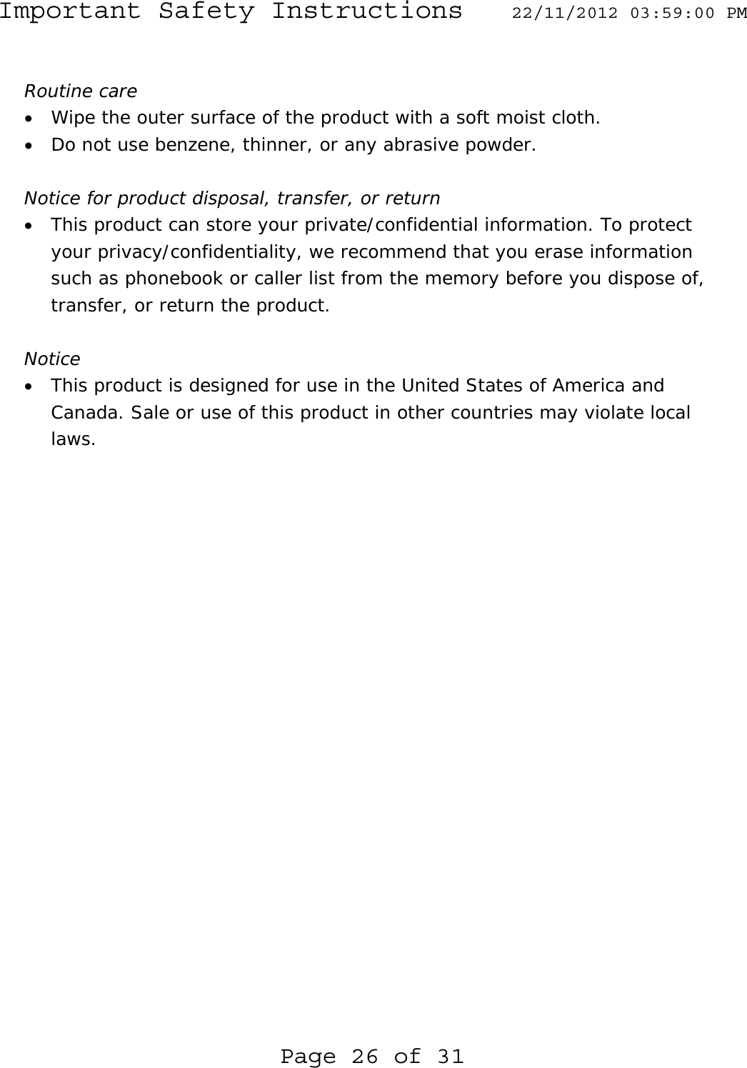 Important Safety Instructions  22/11/2012 03:59:00 PM Page 26 of 31  Routine care • Wipe the outer surface of the product with a soft moist cloth. • Do not use benzene, thinner, or any abrasive powder.  Notice for product disposal, transfer, or return • This product can store your private/confidential information. To protect your privacy/confidentiality, we recommend that you erase information such as phonebook or caller list from the memory before you dispose of, transfer, or return the product.  Notice • This product is designed for use in the United States of America and Canada. Sale or use of this product in other countries may violate local laws. 