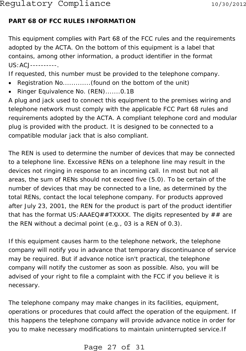 Regulatory Compliance  10/30/2012  Page 27 of 31 PART 68 OF FCC RULES INFORMATION  This equipment complies with Part 68 of the FCC rules and the requirements adopted by the ACTA. On the bottom of this equipment is a label that contains, among other information, a product identifier in the format US:ACJ----------. If requested, this number must be provided to the telephone company. • Registration No.............(found on the bottom of the unit) • Ringer Equivalence No. (REN).......0.1B A plug and jack used to connect this equipment to the premises wiring and telephone network must comply with the applicable FCC Part 68 rules and requirements adopted by the ACTA. A compliant telephone cord and modular plug is provided with the product. It is designed to be connected to a compatible modular jack that is also compliant.  The REN is used to determine the number of devices that may be connected to a telephone line. Excessive RENs on a telephone line may result in the devices not ringing in response to an incoming call. In most but not all areas, the sum of RENs should not exceed five (5.0). To be certain of the number of devices that may be connected to a line, as determined by the total RENs, contact the local telephone company. For products approved after July 23, 2001, the REN for the product is part of the product identifier that has the format US:AAAEQ##TXXXX. The digits represented by ## are the REN without a decimal point (e.g., 03 is a REN of 0.3).  If this equipment causes harm to the telephone network, the telephone company will notify you in advance that temporary discontinuance of service may be required. But if advance notice isn&apos;t practical, the telephone company will notify the customer as soon as possible. Also, you will be advised of your right to file a complaint with the FCC if you believe it is necessary.  The telephone company may make changes in its facilities, equipment, operations or procedures that could affect the operation of the equipment. If this happens the telephone company will provide advance notice in order for you to make necessary modifications to maintain uninterrupted service.If 