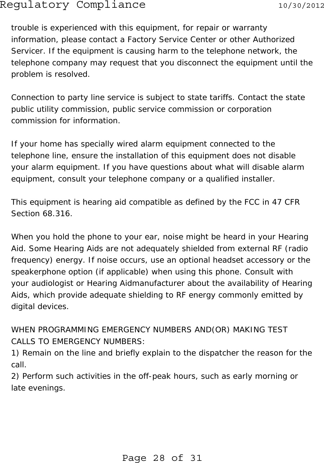 Regulatory Compliance  10/30/2012 Page 28 of 31 trouble is experienced with this equipment, for repair or warranty information, please contact a Factory Service Center or other Authorized Servicer. If the equipment is causing harm to the telephone network, the telephone company may request that you disconnect the equipment until the problem is resolved.  Connection to party line service is subject to state tariffs. Contact the state public utility commission, public service commission or corporation commission for information.  If your home has specially wired alarm equipment connected to the telephone line, ensure the installation of this equipment does not disable your alarm equipment. If you have questions about what will disable alarm equipment, consult your telephone company or a qualified installer.  This equipment is hearing aid compatible as defined by the FCC in 47 CFR Section 68.316.  When you hold the phone to your ear, noise might be heard in your Hearing Aid. Some Hearing Aids are not adequately shielded from external RF (radio frequency) energy. If noise occurs, use an optional headset accessory or the speakerphone option (if applicable) when using this phone. Consult with your audiologist or Hearing Aidmanufacturer about the availability of Hearing Aids, which provide adequate shielding to RF energy commonly emitted by digital devices.  WHEN PROGRAMMING EMERGENCY NUMBERS AND(OR) MAKING TEST CALLS TO EMERGENCY NUMBERS: 1) Remain on the line and briefly explain to the dispatcher the reason for the call. 2) Perform such activities in the off-peak hours, such as early morning or late evenings.     