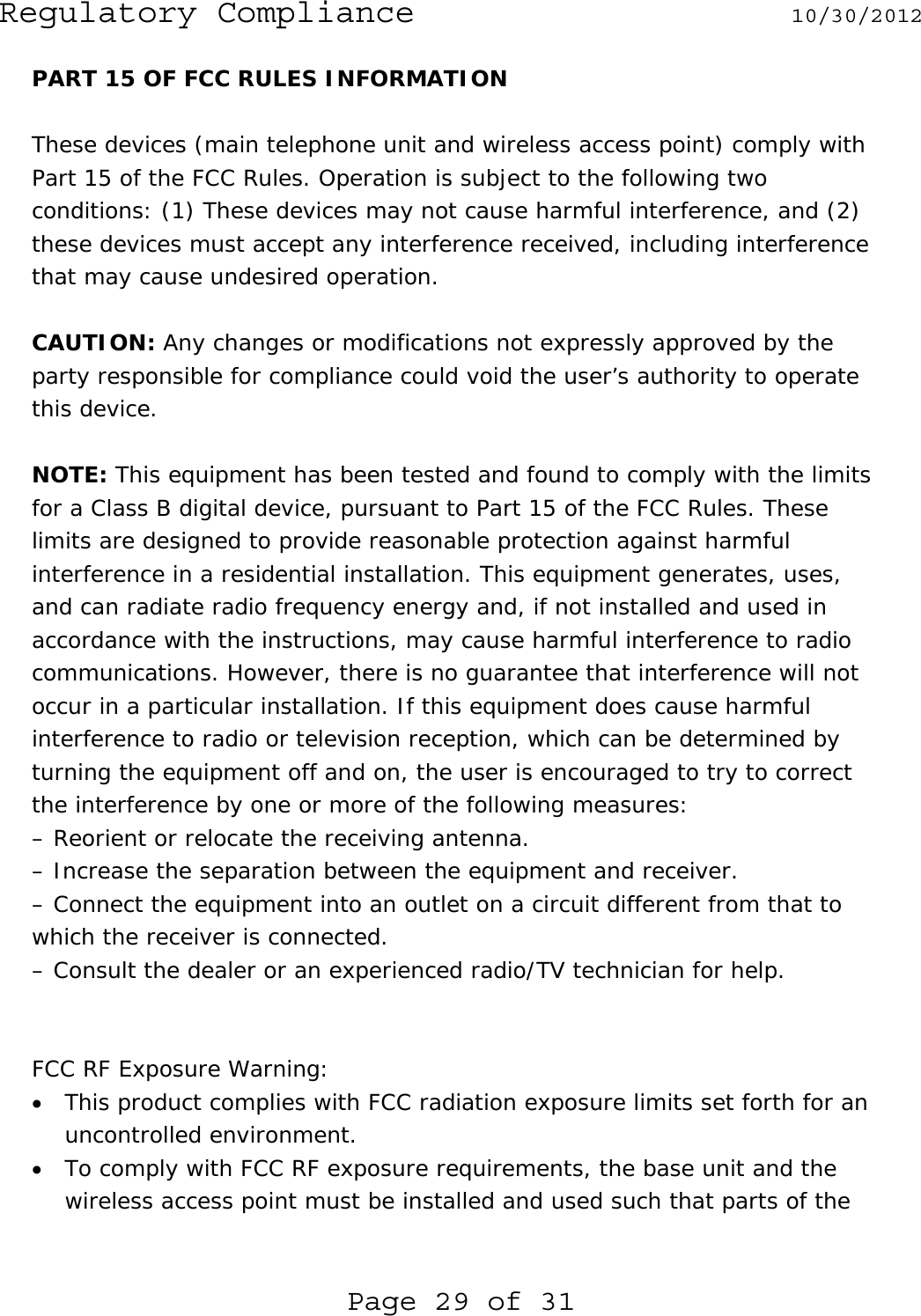 Regulatory Compliance  10/30/2012 Page 29 of 31 PART 15 OF FCC RULES INFORMATION  These devices (main telephone unit and wireless access point) comply with Part 15 of the FCC Rules. Operation is subject to the following two conditions: (1) These devices may not cause harmful interference, and (2) these devices must accept any interference received, including interference that may cause undesired operation.   CAUTION: Any changes or modifications not expressly approved by the party responsible for compliance could void the user’s authority to operate this device.  NOTE: This equipment has been tested and found to comply with the limits for a Class B digital device, pursuant to Part 15 of the FCC Rules. These limits are designed to provide reasonable protection against harmful interference in a residential installation. This equipment generates, uses, and can radiate radio frequency energy and, if not installed and used in accordance with the instructions, may cause harmful interference to radio communications. However, there is no guarantee that interference will not occur in a particular installation. If this equipment does cause harmful interference to radio or television reception, which can be determined by turning the equipment off and on, the user is encouraged to try to correct the interference by one or more of the following measures: – Reorient or relocate the receiving antenna. – Increase the separation between the equipment and receiver. – Connect the equipment into an outlet on a circuit different from that to which the receiver is connected. – Consult the dealer or an experienced radio/TV technician for help.   FCC RF Exposure Warning: • This product complies with FCC radiation exposure limits set forth for an uncontrolled environment.  • To comply with FCC RF exposure requirements, the base unit and the wireless access point must be installed and used such that parts of the 