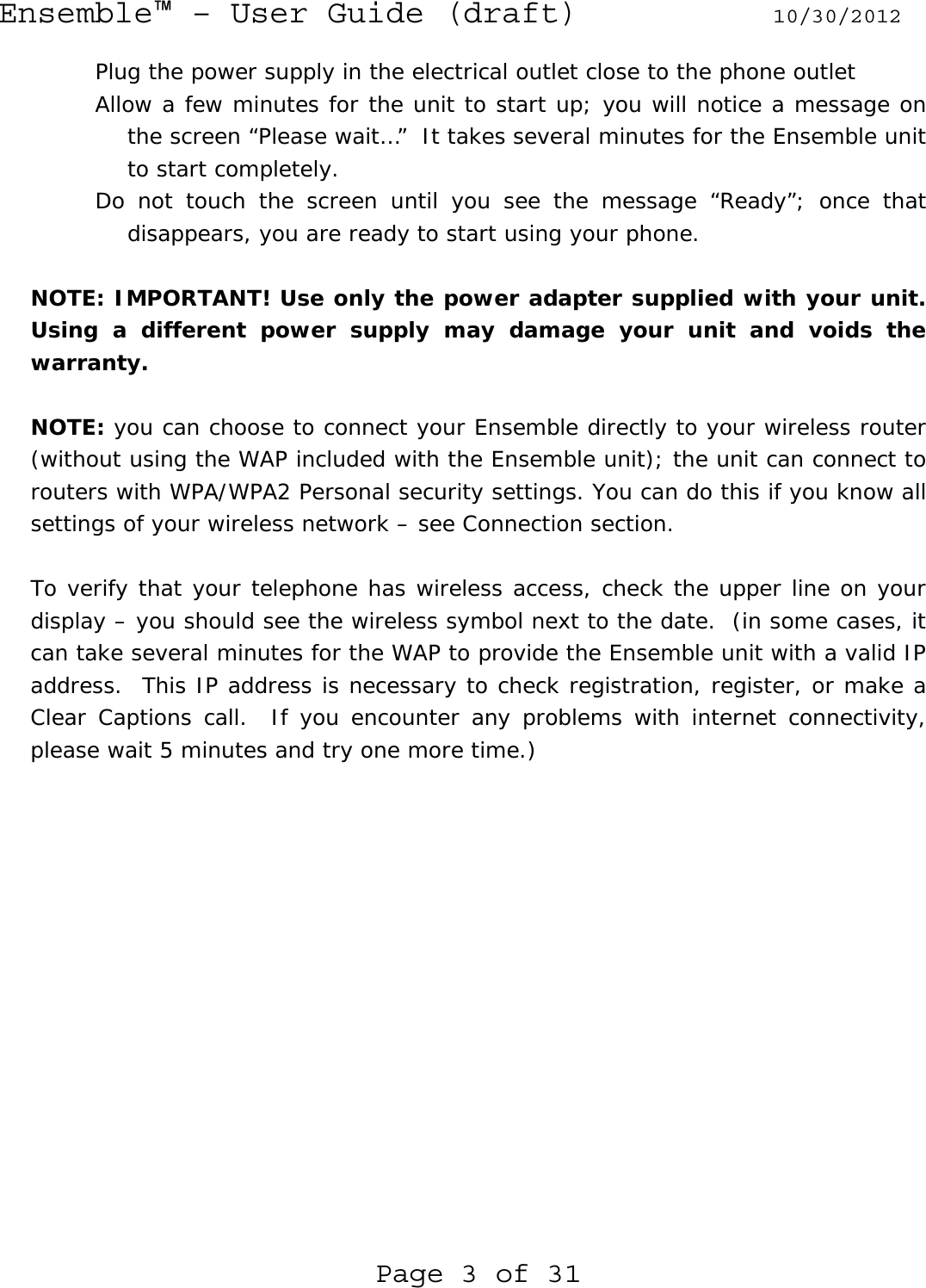 Ensemble™ – User Guide (draft) 10/30/2012 Page 3 of 31 Plug the power supply in the electrical outlet close to the phone outlet Allow a few minutes for the unit to start up; you will notice a message on the screen “Please wait…”  It takes several minutes for the Ensemble unit to start completely. Do not touch the screen until you see the message “Ready”; once that disappears, you are ready to start using your phone.  NOTE: IMPORTANT! Use only the power adapter supplied with your unit. Using a different power supply may damage your unit and voids the warranty.  NOTE: you can choose to connect your Ensemble directly to your wireless router (without using the WAP included with the Ensemble unit); the unit can connect to routers with WPA/WPA2 Personal security settings. You can do this if you know all settings of your wireless network – see Connection section.  To verify that your telephone has wireless access, check the upper line on your display – you should see the wireless symbol next to the date.  (in some cases, it can take several minutes for the WAP to provide the Ensemble unit with a valid IP address.  This IP address is necessary to check registration, register, or make a Clear Captions call.  If you encounter any problems with internet connectivity, please wait 5 minutes and try one more time.) 