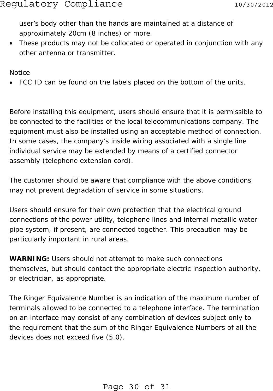 Regulatory Compliance  10/30/2012 Page 30 of 31 user’s body other than the hands are maintained at a distance of approximately 20cm (8 inches) or more. • These products may not be collocated or operated in conjunction with any other antenna or transmitter.  Notice • FCC ID can be found on the labels placed on the bottom of the units.   Before installing this equipment, users should ensure that it is permissible to be connected to the facilities of the local telecommunications company. The equipment must also be installed using an acceptable method of connection. In some cases, the company’s inside wiring associated with a single line individual service may be extended by means of a certified connector assembly (telephone extension cord).   The customer should be aware that compliance with the above conditions may not prevent degradation of service in some situations.   Users should ensure for their own protection that the electrical ground connections of the power utility, telephone lines and internal metallic water pipe system, if present, are connected together. This precaution may be particularly important in rural areas.  WARNING: Users should not attempt to make such connections themselves, but should contact the appropriate electric inspection authority, or electrician, as appropriate.  The Ringer Equivalence Number is an indication of the maximum number of terminals allowed to be connected to a telephone interface. The termination on an interface may consist of any combination of devices subject only to the requirement that the sum of the Ringer Equivalence Numbers of all the devices does not exceed five (5.0).  