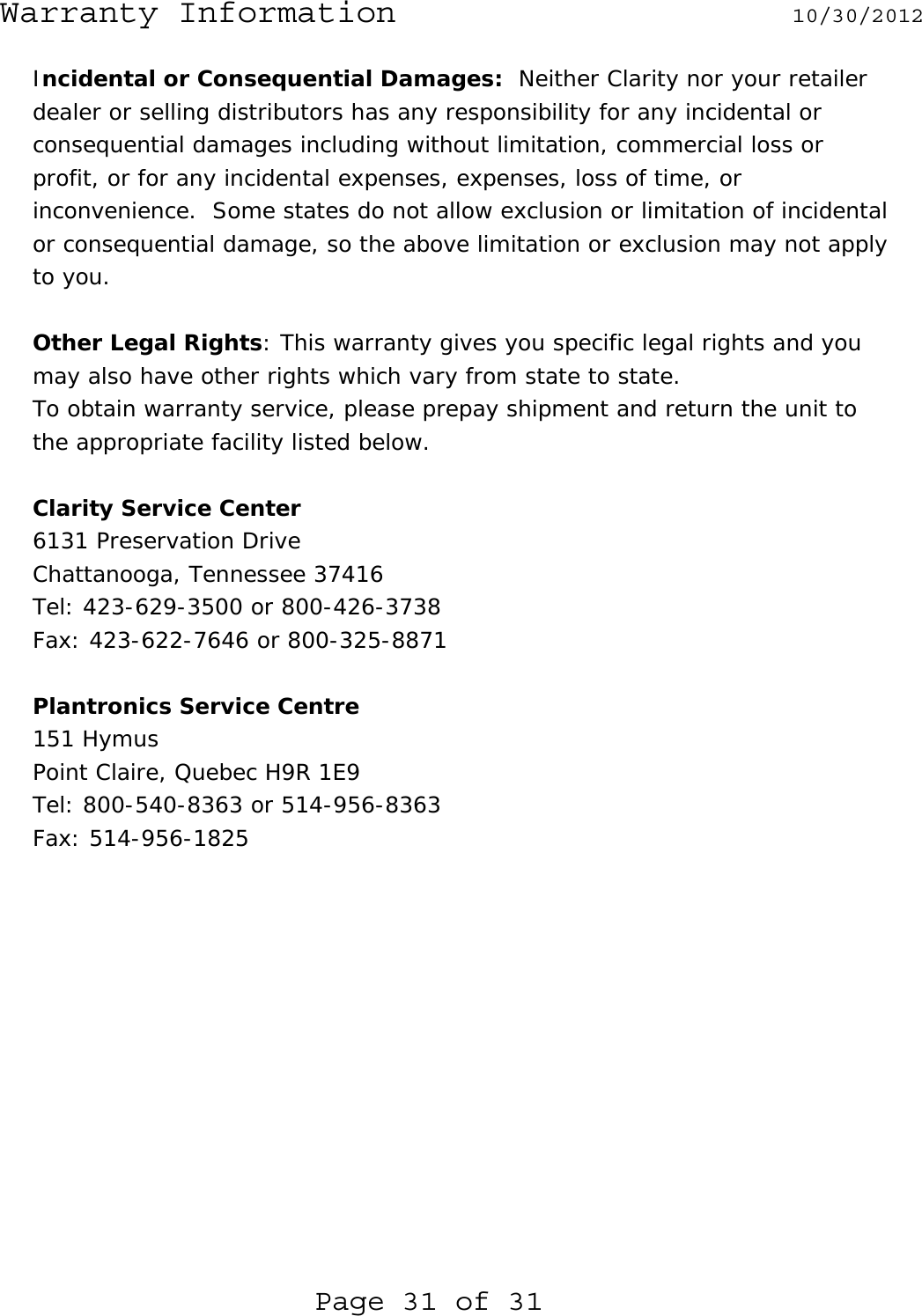 Warranty Information  10/30/2012  Page 31 of 31 Incidental or Consequential Damages:  Neither Clarity nor your retailer dealer or selling distributors has any responsibility for any incidental or consequential damages including without limitation, commercial loss or profit, or for any incidental expenses, expenses, loss of time, or inconvenience.  Some states do not allow exclusion or limitation of incidental or consequential damage, so the above limitation or exclusion may not apply to you.  Other Legal Rights: This warranty gives you specific legal rights and you may also have other rights which vary from state to state. To obtain warranty service, please prepay shipment and return the unit to the appropriate facility listed below.  Clarity Service Center 6131 Preservation Drive Chattanooga, Tennessee 37416 Tel: 423-629-3500 or 800-426-3738 Fax: 423-622-7646 or 800-325-8871  Plantronics Service Centre 151 Hymus Point Claire, Quebec H9R 1E9 Tel: 800-540-8363 or 514-956-8363 Fax: 514-956-1825    