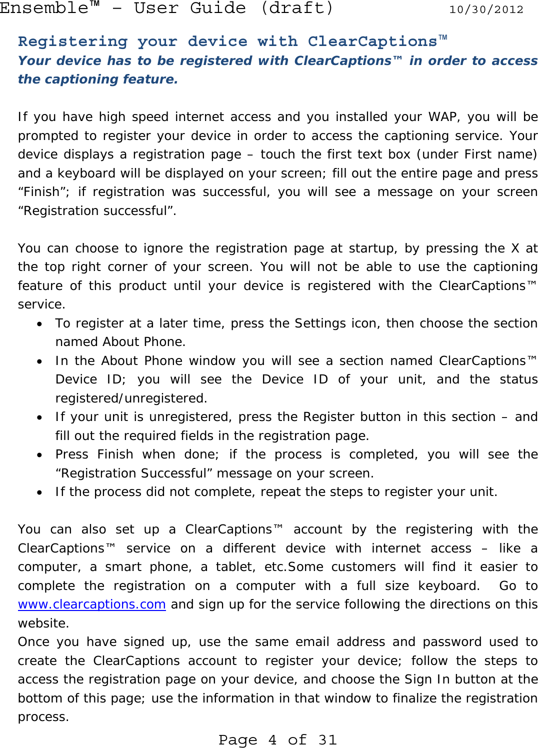 Ensemble™ – User Guide (draft) 10/30/2012 Page 4 of 31 Registering your device with ClearCaptions™ Your device has to be registered with ClearCaptions™ in order to access the captioning feature.  If you have high speed internet access and you installed your WAP, you will be prompted to register your device in order to access the captioning service. Your device displays a registration page – touch the first text box (under First name) and a keyboard will be displayed on your screen; fill out the entire page and press “Finish”; if registration was successful, you will see a message on your screen “Registration successful”.  You can choose to ignore the registration page at startup, by pressing the X at the top right corner of your screen. You will not be able to use the captioning feature of this product until your device is registered with the ClearCaptions™ service. • To register at a later time, press the Settings icon, then choose the section named About Phone. • In the About Phone window you will see a section named ClearCaptions™ Device ID; you will see the Device ID of your unit, and the status registered/unregistered. • If your unit is unregistered, press the Register button in this section – and fill out the required fields in the registration page. • Press Finish when done; if the process is completed, you will see the “Registration Successful” message on your screen. • If the process did not complete, repeat the steps to register your unit.  You can also set up a ClearCaptions™ account by the registering with the ClearCaptions™ service on a different device with internet access – like a computer, a smart phone, a tablet, etc.Some customers will find it easier to complete the registration on a computer with a full size keyboard.  Go to www.clearcaptions.com and sign up for the service following the directions on this website. Once you have signed up, use the same email address and password used to create the ClearCaptions account to register your device; follow the steps to access the registration page on your device, and choose the Sign In button at the bottom of this page; use the information in that window to finalize the registration process. 