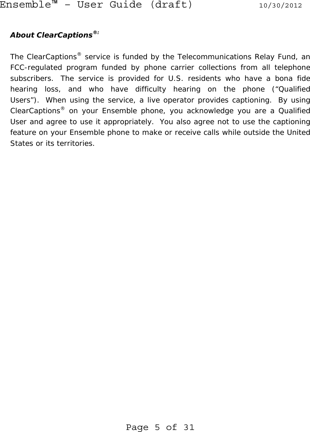 Ensemble™ – User Guide (draft) 10/30/2012 Page 5 of 31  About ClearCaptions®:  The ClearCaptions® service is funded by the Telecommunications Relay Fund, an FCC-regulated program funded by phone carrier collections from all telephone subscribers.  The service is provided for U.S. residents who have a bona fide hearing loss, and who have difficulty hearing on the phone (“Qualified Users”).  When using the service, a live operator provides captioning.  By using ClearCaptions® on your Ensemble phone, you acknowledge you are a Qualified User and agree to use it appropriately.  You also agree not to use the captioning feature on your Ensemble phone to make or receive calls while outside the United States or its territories.  