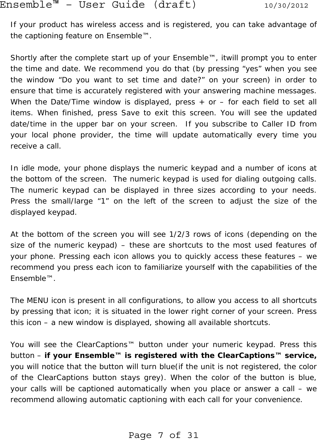 Ensemble™ – User Guide (draft) 10/30/2012 Page 7 of 31 If your product has wireless access and is registered, you can take advantage of the captioning feature on Ensemble™.   Shortly after the complete start up of your Ensemble™, itwill prompt you to enter the time and date. We recommend you do that (by pressing “yes” when you see the window “Do you want to set time and date?” on your screen) in order to ensure that time is accurately registered with your answering machine messages. When the Date/Time window is displayed, press + or – for each field to set all items. When finished, press Save to exit this screen. You will see the updated date/time in the upper bar on your screen.  If you subscribe to Caller ID from your local phone provider, the time will update automatically every time you receive a call.  In idle mode, your phone displays the numeric keypad and a number of icons at the bottom of the screen.  The numeric keypad is used for dialing outgoing calls. The numeric keypad can be displayed in three sizes according to your needs. Press the small/large “1” on the left of the screen to adjust the size of the displayed keypad.  At the bottom of the screen you will see 1/2/3 rows of icons (depending on the size of the numeric keypad) – these are shortcuts to the most used features of your phone. Pressing each icon allows you to quickly access these features – we recommend you press each icon to familiarize yourself with the capabilities of the Ensemble™.  The MENU icon is present in all configurations, to allow you access to all shortcuts by pressing that icon; it is situated in the lower right corner of your screen. Press this icon – a new window is displayed, showing all available shortcuts.  You will see the ClearCaptions™ button under your numeric keypad. Press this button – if your Ensemble™ is registered with the ClearCaptions™ service, you will notice that the button will turn blue(if the unit is not registered, the color of the ClearCaptions button stays grey). When the color of the button is blue, your calls will be captioned automatically when you place or answer a call – we recommend allowing automatic captioning with each call for your convenience.  