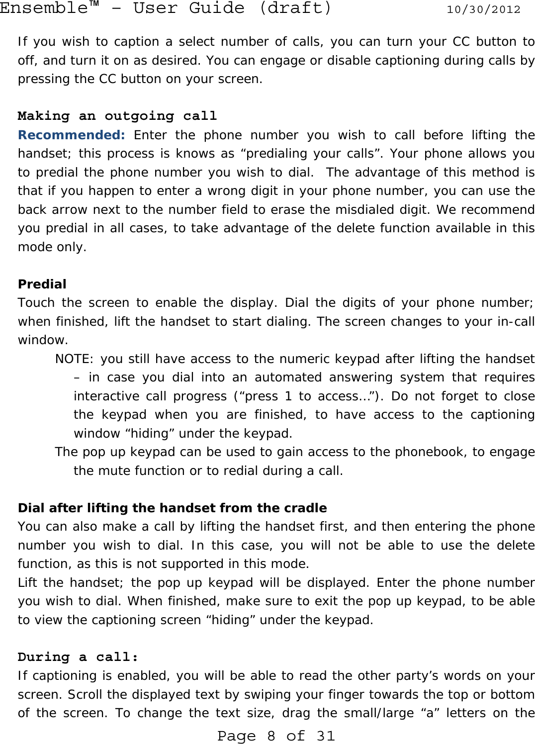 Ensemble™ – User Guide (draft) 10/30/2012 Page 8 of 31 If you wish to caption a select number of calls, you can turn your CC button to off, and turn it on as desired. You can engage or disable captioning during calls by pressing the CC button on your screen.  Making an outgoing call Recommended: Enter the phone number you wish to call before lifting the handset; this process is knows as “predialing your calls”. Your phone allows you to predial the phone number you wish to dial.  The advantage of this method is that if you happen to enter a wrong digit in your phone number, you can use the back arrow next to the number field to erase the misdialed digit. We recommend you predial in all cases, to take advantage of the delete function available in this mode only.  Predial Touch the screen to enable the display. Dial the digits of your phone number; when finished, lift the handset to start dialing. The screen changes to your in-call window. NOTE: you still have access to the numeric keypad after lifting the handset – in case you dial into an automated answering system that requires interactive call progress (“press 1 to access…”). Do not forget to close the keypad when you are finished, to have access to the captioning window “hiding” under the keypad. The pop up keypad can be used to gain access to the phonebook, to engage the mute function or to redial during a call.  Dial after lifting the handset from the cradle You can also make a call by lifting the handset first, and then entering the phone number you wish to dial. In this case, you will not be able to use the delete function, as this is not supported in this mode. Lift the handset; the pop up keypad will be displayed. Enter the phone number you wish to dial. When finished, make sure to exit the pop up keypad, to be able to view the captioning screen “hiding” under the keypad.  During a call: If captioning is enabled, you will be able to read the other party’s words on your screen. Scroll the displayed text by swiping your finger towards the top or bottom of the screen. To change the text size, drag the small/large “a” letters on the 