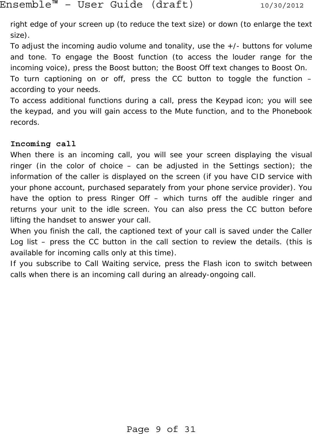 Ensemble™ – User Guide (draft) 10/30/2012 Page 9 of 31 right edge of your screen up (to reduce the text size) or down (to enlarge the text size). To adjust the incoming audio volume and tonality, use the +/- buttons for volume and tone. To engage the Boost function (to access the louder range for the incoming voice), press the Boost button; the Boost Off text changes to Boost On.  To turn captioning on or off, press the CC button to toggle the function – according to your needs. To access additional functions during a call, press the Keypad icon; you will see the keypad, and you will gain access to the Mute function, and to the Phonebook records.  Incoming call When there is an incoming call, you will see your screen displaying the visual ringer (in the color of choice – can be adjusted in the Settings section); the information of the caller is displayed on the screen (if you have CID service with your phone account, purchased separately from your phone service provider). You have the option to press Ringer Off – which turns off the audible ringer and returns your unit to the idle screen. You can also press the CC button before lifting the handset to answer your call. When you finish the call, the captioned text of your call is saved under the Caller Log list – press the CC button in the call section to review the details. (this is available for incoming calls only at this time). If you subscribe to Call Waiting service, press the Flash icon to switch between calls when there is an incoming call during an already-ongoing call.  