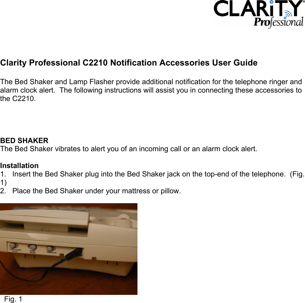     Clarity Professional C2210 Notification Accessories User Guide  The Bed Shaker and Lamp Flasher provide additional notification for the telephone ringer and alarm clock alert.  The following instructions will assist you in connecting these accessories to the C2210.     BED SHAKER The Bed Shaker vibrates to alert you of an incoming call or an alarm clock alert.    Installation 1.   Insert the Bed Shaker plug into the Bed Shaker jack on the top-end of the telephone.  (Fig. 1) 2.   Place the Bed Shaker under your mattress or pillow.      Fig. 1              