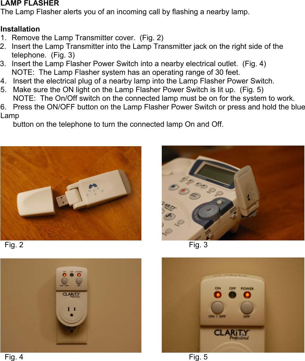   LAMP FLASHER The Lamp Flasher alerts you of an incoming call by flashing a nearby lamp.  Installation 1.  Remove the Lamp Transmitter cover.  (Fig. 2) 2.  Insert the Lamp Transmitter into the Lamp Transmitter jack on the right side of the telephone.  (Fig. 3) 3.  Insert the Lamp Flasher Power Switch into a nearby electrical outlet.  (Fig. 4) NOTE:  The Lamp Flasher system has an operating range of 30 feet. 4.   Insert the electrical plug of a nearby lamp into the Lamp Flasher Power Switch.  5.   Make sure the ON light on the Lamp Flasher Power Switch is lit up.  (Fig. 5)       NOTE:  The On/Off switch on the connected lamp must be on for the system to work. 6.   Press the ON/OFF button on the Lamp Flasher Power Switch or press and hold the blue Lamp        button on the telephone to turn the connected lamp On and Off.                 Fig. 2                  Fig. 3                Fig. 4                  Fig. 5      