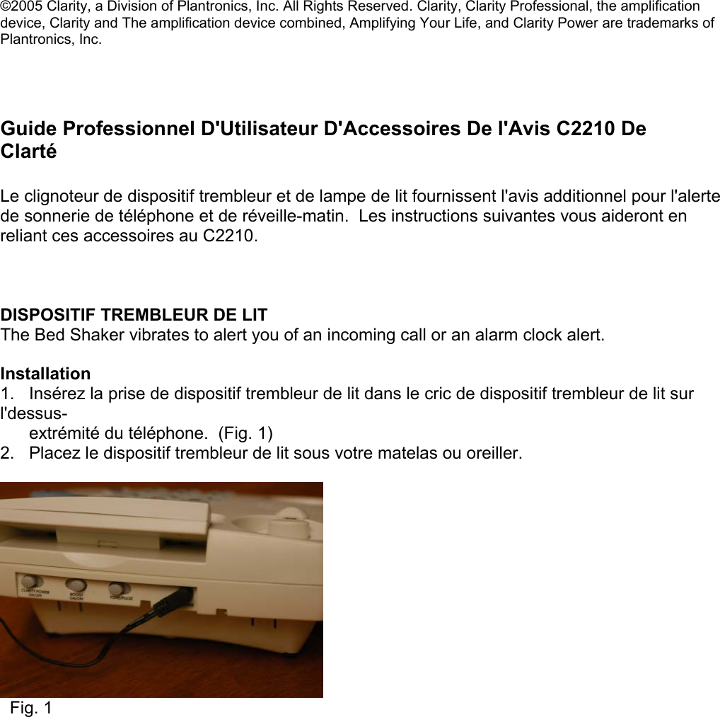 ©2005 Clarity, a Division of Plantronics, Inc. All Rights Reserved. Clarity, Clarity Professional, the amplification device, Clarity and The amplification device combined, Amplifying Your Life, and Clarity Power are trademarks of Plantronics, Inc.      Guide Professionnel D&apos;Utilisateur D&apos;Accessoires De l&apos;Avis C2210 De Clarté  Le clignoteur de dispositif trembleur et de lampe de lit fournissent l&apos;avis additionnel pour l&apos;alerte de sonnerie de téléphone et de réveille-matin.  Les instructions suivantes vous aideront en reliant ces accessoires au C2210.    DISPOSITIF TREMBLEUR DE LIT The Bed Shaker vibrates to alert you of an incoming call or an alarm clock alert.    Installation 1.   Insérez la prise de dispositif trembleur de lit dans le cric de dispositif trembleur de lit sur l&apos;dessus-         extrémité du téléphone.  (Fig. 1) 2.   Placez le dispositif trembleur de lit sous votre matelas ou oreiller.      Fig. 1              