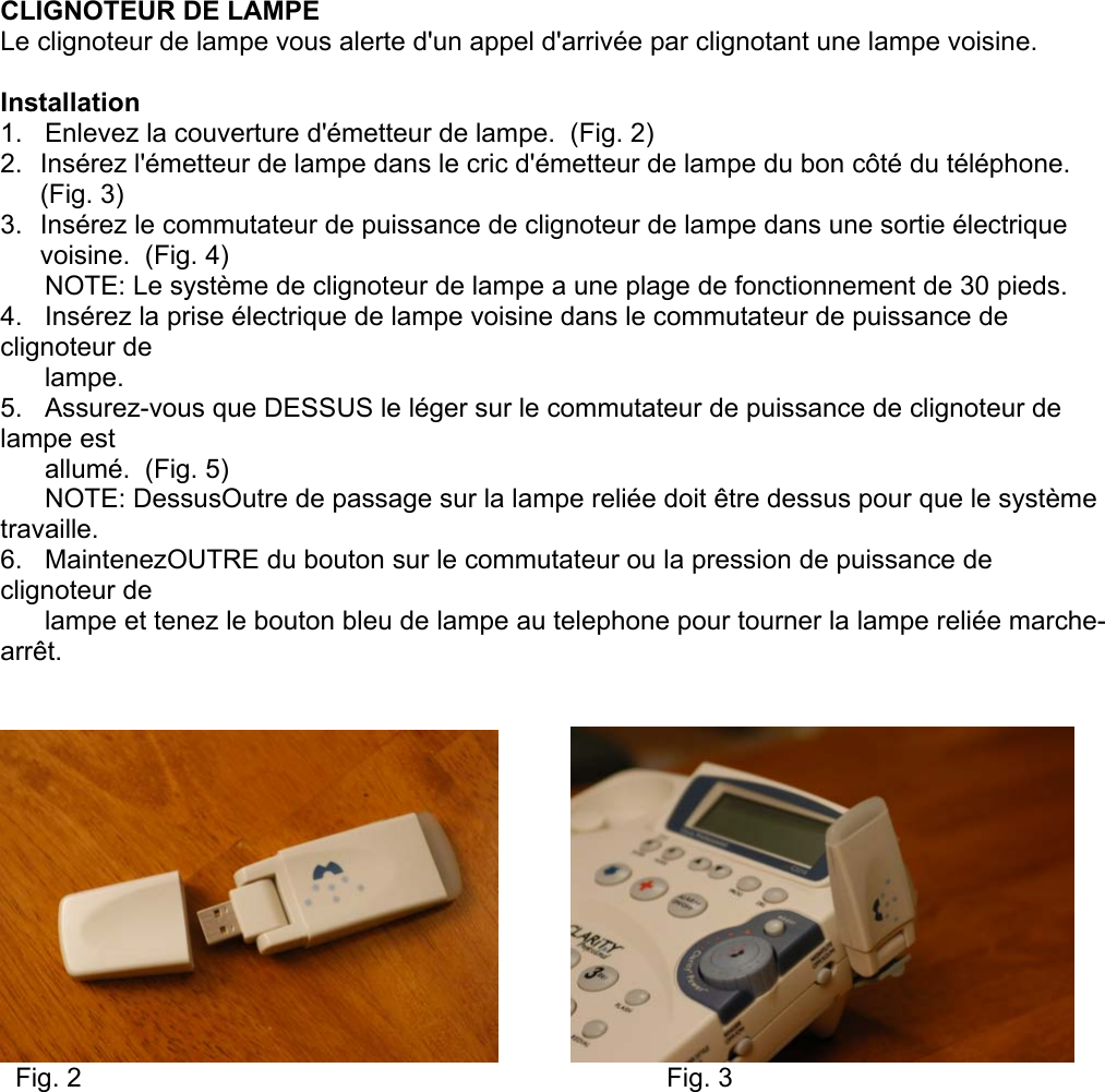   CLIGNOTEUR DE LAMPE Le clignoteur de lampe vous alerte d&apos;un appel d&apos;arrivée par clignotant une lampe voisine.  Installation 1.   Enlevez la couverture d&apos;émetteur de lampe.  (Fig. 2) 2.  Insérez l&apos;émetteur de lampe dans le cric d&apos;émetteur de lampe du bon côté du téléphone.  (Fig. 3) 3.  Insérez le commutateur de puissance de clignoteur de lampe dans une sortie électrique voisine.  (Fig. 4)       NOTE: Le système de clignoteur de lampe a une plage de fonctionnement de 30 pieds. 4.   Insérez la prise électrique de lampe voisine dans le commutateur de puissance de clignoteur de        lampe.  5.   Assurez-vous que DESSUS le léger sur le commutateur de puissance de clignoteur de lampe est        allumé.  (Fig. 5)       NOTE: DessusOutre de passage sur la lampe reliée doit être dessus pour que le système travaille. 6.   MaintenezOUTRE du bouton sur le commutateur ou la pression de puissance de clignoteur de        lampe et tenez le bouton bleu de lampe au telephone pour tourner la lampe reliée marche-arrêt.                 Fig. 2                  Fig. 3  