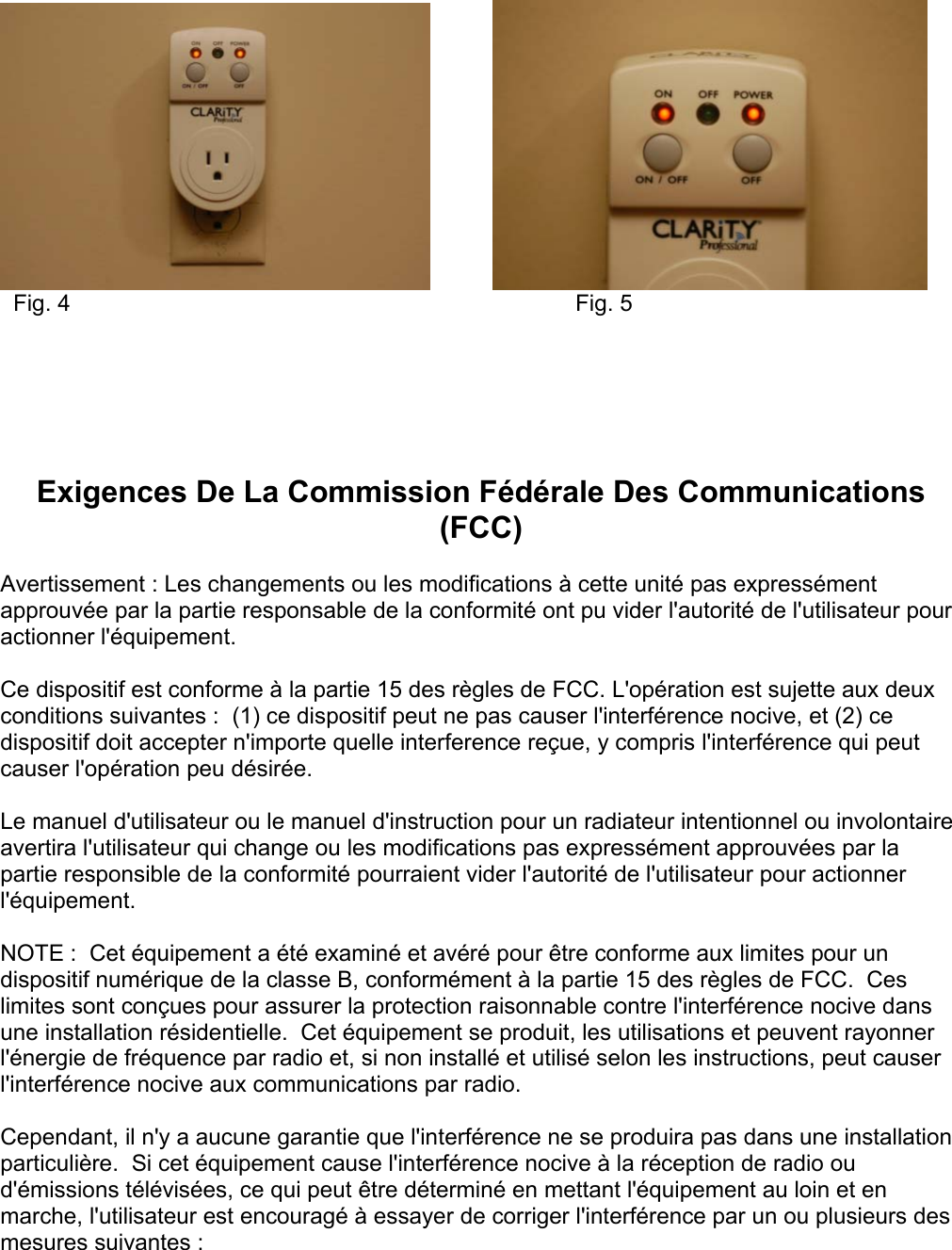               Fig. 4                  Fig. 5       Exigences De La Commission Fédérale Des Communications (FCC)  Avertissement : Les changements ou les modifications à cette unité pas expressément approuvée par la partie responsable de la conformité ont pu vider l&apos;autorité de l&apos;utilisateur pour actionner l&apos;équipement.  Ce dispositif est conforme à la partie 15 des règles de FCC. L&apos;opération est sujette aux deux conditions suivantes :  (1) ce dispositif peut ne pas causer l&apos;interférence nocive, et (2) ce dispositif doit accepter n&apos;importe quelle interference reçue, y compris l&apos;interférence qui peut causer l&apos;opération peu désirée.  Le manuel d&apos;utilisateur ou le manuel d&apos;instruction pour un radiateur intentionnel ou involontaire avertira l&apos;utilisateur qui change ou les modifications pas expressément approuvées par la partie responsible de la conformité pourraient vider l&apos;autorité de l&apos;utilisateur pour actionner l&apos;équipement.  NOTE :  Cet équipement a été examiné et avéré pour être conforme aux limites pour un dispositif numérique de la classe B, conformément à la partie 15 des règles de FCC.  Ces limites sont conçues pour assurer la protection raisonnable contre l&apos;interférence nocive dans une installation résidentielle.  Cet équipement se produit, les utilisations et peuvent rayonner l&apos;énergie de fréquence par radio et, si non installé et utilisé selon les instructions, peut causer l&apos;interférence nocive aux communications par radio.  Cependant, il n&apos;y a aucune garantie que l&apos;interférence ne se produira pas dans une installation particulière.  Si cet équipement cause l&apos;interférence nocive à la réception de radio ou d&apos;émissions télévisées, ce qui peut être déterminé en mettant l&apos;équipement au loin et en marche, l&apos;utilisateur est encouragé à essayer de corriger l&apos;interférence par un ou plusieurs des mesures suivantes :  