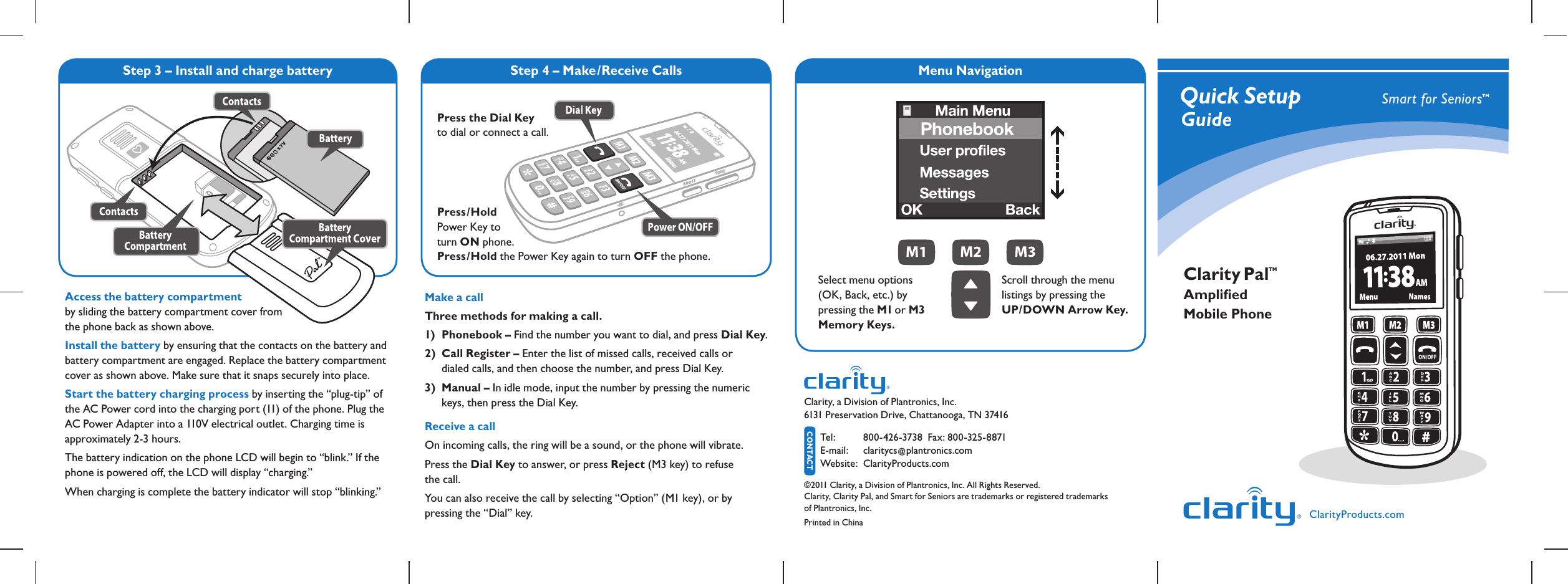 Step 4 – Make/Receive Calls Menu NavigationQuick Setup   GuideSmart for SeniorsTMMake a call Three methods for making a call.1) Phonebook – Find the number you want to dial, and press Dial Key.2) Call Register – Enter the list of missed calls, received calls or    dialed calls, and then choose the number, and press Dial Key.3) Manual – In idle mode, input the number by pressing the numeric   keys, then press the Dial Key.Receive a callOn incoming calls, the ring will be a sound, or the phone will vibrate. Press the Dial Key to answer, or press Reject (M3 key) to refuse  the call. You can also receive the call by selecting “Option” (M1 key), or by  pressing the “Dial” key. ClarityProducts.comClarity, a Division of Plantronics, Inc.   6131 Preservation Drive, Chattanooga, TN 37416 CONTACTTel :  800-426-3738  Fax: 800-325-8871  E-mail:  claritycs@plantronics.com Website:   ClarityProducts.com©2011 Clarity, a Division of Plantronics, Inc. All Rights Reserved. Clarity, Clarity Pal, and Smart for Seniors are trademarks or registered trademarks  of Plantronics, Inc.Printed in ChinaClarity Pal Ampliﬁed Mobile PhoneTMPress the Dial Key  to dial or connect a call.Press/Hold  Power Key to  turn ON phone. Press/Hold the Power Key again to turn OFF the phone. Step 3 – Install and charge batterySelect menu options (OK, Back, etc.) by  pressing the M1 or M3 Memory Keys.Scroll through the menu listings by pressing the  UP/DOWN Arrow Key. Access the battery compartment by sliding the battery compartment cover from  the phone back as shown above.Install the battery by ensuring that the contacts on the battery and battery compartment are engaged. Replace the battery compartment cover as shown above. Make sure that it snaps securely into place.Start the battery charging process by inserting the “plug-tip” of the AC Power cord into the charging port (11) of the phone. Plug the AC Power Adapter into a 110V electrical outlet. Charging time is  approximately 2-3 hours.The battery indication on the phone LCD will begin to “blink.” If the phone is powered off, the LCD will display “charging.”When charging is complete the battery indicator will stop “blinking.”