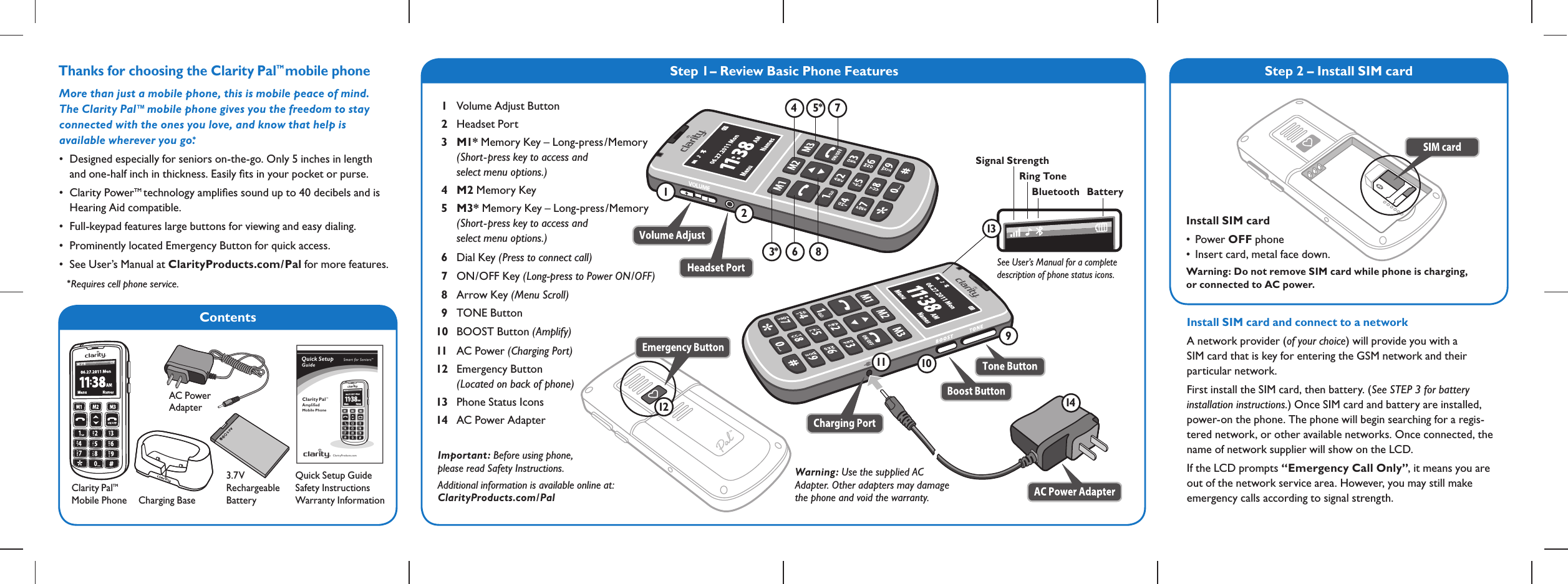 ContentsStep 1– Review Basic Phone FeaturesThanks for choosing the Clarity PalTM  mobile phoneClarity PalTM  Mobile PhoneQuick Setup Guide Safety Instructions Warranty InformationMore than just a mobile phone, this is mobile peace of mind.  The Clarity Pal™ mobile phone gives you the freedom to stay  connected with the ones you love, and know that help is  available wherever you go.*• Designedespeciallyforseniorson-the-go.Only5inchesinlength  and one-half inch in thickness. Easily ﬁts in your pocket or purse.• ClarityPowerTM technology ampliﬁes sound up to 40 decibels and is    Hearing Aid compatible.• Full-keypadfeatureslargebuttonsforviewingandeasydialing.• ProminentlylocatedEmergencyButtonforquickaccess.• SeeUser’sManualatClarityProducts.com/Pal for more features.Charging Base 126 843751491011Signal StrengthRing ToneBluetooth Battery13See User’s Manual for a complete description of phone status icons.12* Requires cell phone service.Warning: Use the supplied AC  Adapter. Other adapters may damage  the phone and void the warranty.Important: Before using phone,  please read Safety Instructions.Additional information is available online at: ClarityProducts.com/Pal3.7V  Rechargeable  Battery Step 2 – Install SIM cardInstall SIM card and connect to a networkA network provider (of your choice) will provide you with a  SIM card that is key for entering the GSM network and their  particular network.First install the SIM card, then battery. (See STEP 3 for battery installation instructions.) Once SIM card and battery are installed, power-on the phone. The phone will begin searching for a regis-tered network, or other available networks. Once connected, the name of network supplier will show on the LCD.If the LCD prompts “Emergency Call Only”, it means you are out of the network service area. However, you may still make emergency calls according to signal strength.  1   Volume Adjust Button  2 Headset Port  3  M1* Memory Key – Long-press/Memory     (Short- press key to access and    select menu options.)  4 M2 Memory Key  5 M3* Memory Key – Long-press/Memory    (Short- press key to access and    select menu options.)  6 Dial Key (Press to connect call)   7 ON/OFF Key (Long-press to Power ON/OFF)  8 Arrow Key (Menu Scroll)   9 TONE Button 10 BOOST Button (Amplify) 11 AC Power (Charging Port) 12 Emergency Button    (Located on back of phone)13 Phone Status Icons14 AC Power AdapterInstall SIM card• PowerOFF phone • Insertcard,metalfacedown.Warning: Do not remove SIM card while phone is charging,  or connected to AC power.AC Power  Adapter **