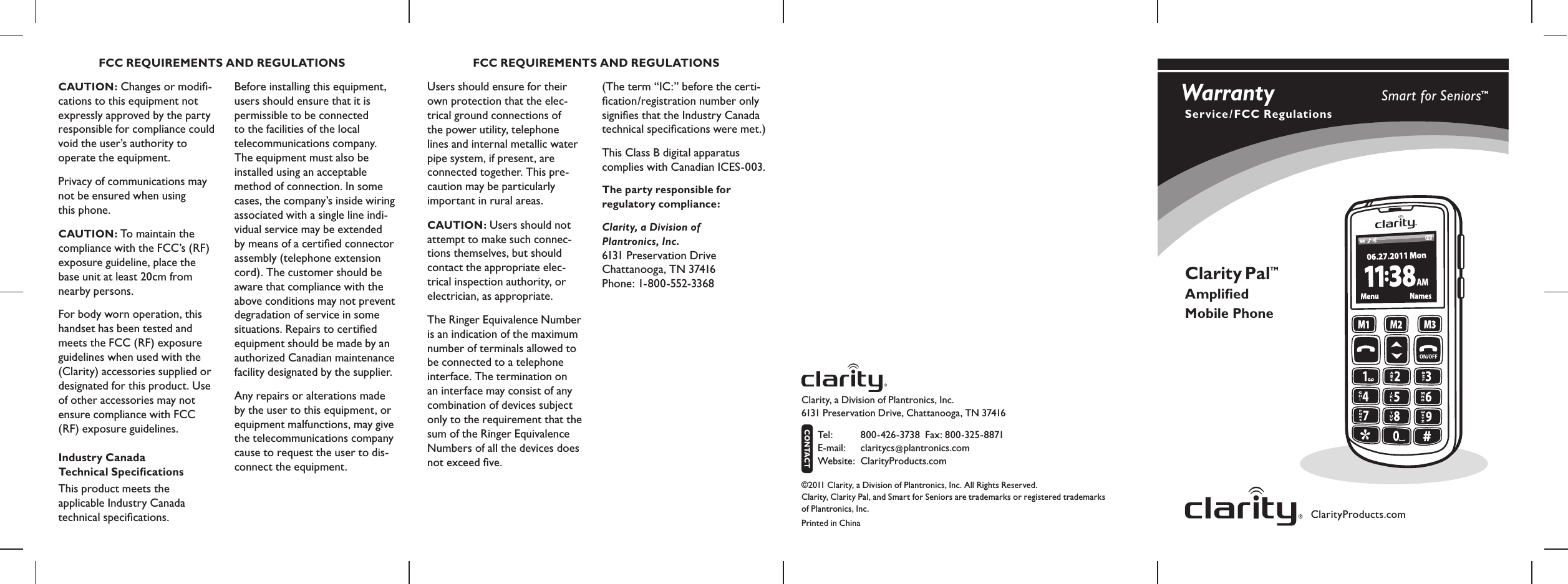 ClarityProducts.comClarity Pal Ampliﬁed Mobile PhoneTMCAUTION: Changes or modiﬁ- cations to this equipment not expressly approved by the party  responsible for compliance could  void the user’s authority to operate the equipment.Privacy of communications may not be ensured when using  this phone.CAUTION: To maintain the compliance with the FCC’s (RF) exposure guideline, place the base unit at least 20cm from nearby persons.For body worn operation, this handset has been tested and meets the FCC (RF) exposure guidelines when used with the (Clarity) accessories supplied or designated for this product. Use of other accessories may not  ensure compliance with FCC (RF) exposure guidelines.Industry Canada  Technical SpeciﬁcationsThis product meets the  applicable Industry Canada  technical speciﬁcations.Before installing this equipment, users should ensure that it is permissible to be connected  to the facilities of the local  telecommunications company. The equipment must also be installed using an acceptable method of connection. In some cases, the company’s inside wiring associated with a single line indi-vidual service may be extended by means of a certiﬁed connector assembly (telephone extension cord). The customer should be aware that compliance with the above conditions may not prevent degradation of service in some situations. Repairs to certiﬁed equipment should be made by an authorized Canadian maintenance facility designated by the supplier. Any repairs or alterations made by the user to this equipment, or equipment malfunctions, may give the telecommunications company cause to request the user to dis-connect the equipment.Users should ensure for their own protection that the elec- trical ground connections of  the power utility, telephone  lines and internal metallic water pipe system, if present, are  connected together. This pre-caution may be particularly important in rural areas.CAUTION: Users should not attempt to make such connec-tions themselves, but should contact the appropriate elec-trical inspection authority, or electrician, as appropriate.The Ringer Equivalence Number is an indication of the maximum number of terminals allowed to be connected to a telephone interface. The termination on an interface may consist of any combination of devices subject only to the requirement that the sum of the Ringer Equivalence Numbers of all the devices does not exceed ﬁve.FCC REQUIREMENTS AND REGULATIONS FCC REQUIREMENTS AND REGULATIONS(The term “IC:” before the certi-ﬁcation/registration number only signiﬁes that the Industry Canada technical speciﬁcations were met.)This Class B digital apparatus  complies with Canadian ICES-003.The party responsible for  regulatory compliance:Clarity, a Division of  Plantronics, Inc. 6131 Preservation Drive  Chattanooga, TN 37416 Phone: 1-800-552-3368Clarity, a Division of Plantronics, Inc.   6131 Preservation Drive, Chattanooga, TN 37416 Tel :  800-426-3738  Fax: 800-325-8871  E-mail:  claritycs@plantronics.com Website:   ClarityProducts.comCONTACT©2011 Clarity, a Division of Plantronics, Inc. All Rights Reserved. Clarity, Clarity Pal, and Smart for Seniors are trademarks or registered trademarks  of Plantronics, Inc.Printed in ChinaWarranty Service/FCC RegulationsSmart for SeniorsTM