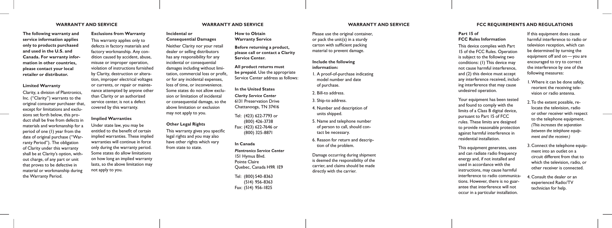 Exclusions from WarrantyThis warranty applies only to defects in factory materials and factory workmanship. Any con-dition caused by accident, abuse, misuse or improper operation, violation of instructions furnished by Clarity, destruction or altera-tion, improper electrical voltages or currents, or repair or mainte-nance attempted by anyone other than Clarity or an authorized service center, is not a defect covered by this warranty.Implied WarrantiesUnder state law, you may be  entitled to the beneﬁt of certain implied warranties. These implied warranties will continue in force only during the warranty period. Some states do allow limitations on how long an implied warranty lasts, so the above limitation may not apply to you.Incidental or  Consequential DamagesNeither Clarity nor your retail dealer or selling distributors  has any responsibility for any  incidental or consequential  damages including without limi- tation, commercial loss or proﬁt,  or for any incidental expenses, loss of time, or inconvenience. Some states do not allow exclu-sion or limitation of incidental  or consequential damage, so the above limitation or exclusion  may not apply to you.Other Legal RightsThis warranty gives you speciﬁc legal rights and you may also  have other rights which vary  from state to state.The following warranty and service information applies only to products purchased and used in the U.S. and  Canada. For warranty infor-mation in other countries, please contact your local retailer or distributor.Limited WarrantyClarity, a division of Plantronics,  Inc. (“Clarity”) warrants to the original consumer purchaser that, except for limitations and exclu-sions set forth below, this pro-duct shall be free from defects in materials and workmanship for a period of one (1) year from the date of original purchase (“War-ranty Period”). The obligation  of Clarity under this warranty shall be at Clarity’s option, with-out charge, of any part or unit that proves to be defective in material or workmanship during the Warranty Period.How to Obtain  Warranty ServiceBefore returning a product, please call or contact a Clarity Service Center.All product returns must  be prepaid. Use the appropriate Service Center address as follows:In the United StatesClarity Service Center 6131 Preservation Drive  Chattanooga, TN 37416Tel :  (423)  622-7793 or      (800) 426-3738 Fax: (423)  622-7646 or      (800) 325-8871In CanadaPlantronics Service Center 151 Hymus Blvd. Pointe Claire  Quebec, Canada H9R 1E9Tel : (800) 540-8363     (514 ) 956-8363 Fax: (514) 956-1825Please use the original container, or pack the unit(s) in a sturdy carton with sufﬁcient packing material to prevent damage. Include the following  information:1. A proof-of-purchase indicating  model number and date  of purchase.2. Bill-to address.3. Ship-to address.4. Number and description of  units shipped.5. Name and telephone number   of person to call, should con-  tact be necessary.6. Reason for return and descrip-  tion of the problem.Damage occurring during shipment is deemed the responsibility of the carrier, and claims should be made directly with the carrier. Part 15 of  FCC Rules InformationThis device complies with Part 15 of the FCC Rules. Operation is subject to the following two conditions: (1) This device may not cause harmful interference, and (2) this device must accept any interference received, includ-ing interference that may cause undesired operation.Your equipment has been tested and found to comply with the limits of a Class B digital device, pursuant to Part 15 of FCC  rules. These limits are designed  to provide reasonable protection against harmful interference in residential installation.This equipment generates, uses and can radiate radio frequency energy and, if not installed and used in accordance with the instructions, may cause harmful interference to radio communica-tions. However, there is no guar-antee that interference will not occur in a particular installation. If this equipment does cause harmful interference to radio or television reception, which can be determined by turning the equipment off and on — you are encouraged to try to correct the interference by one of the following measures:1. Where it can be done safely,  reorient the receiving tele-  vision or radio antenna.2. To the extent possible, re-  locate the television, radio    or other receiver with respect   to the telephone equipment.   (This increases the separation   between the telephone equip-   ment and the receiver.)3. Connect the telephone equip-  ment into an outlet on a   circuit different from that to   which the television, radio, or   other receiver is connected.4. Consult the dealer or an    experienced Radio/TV   technician for help.   WARRANTY AND SERVICE WARRANTY AND SERVICE WARRANTY AND SERVICE FCC REQUIREMENTS AND REGULATIONS