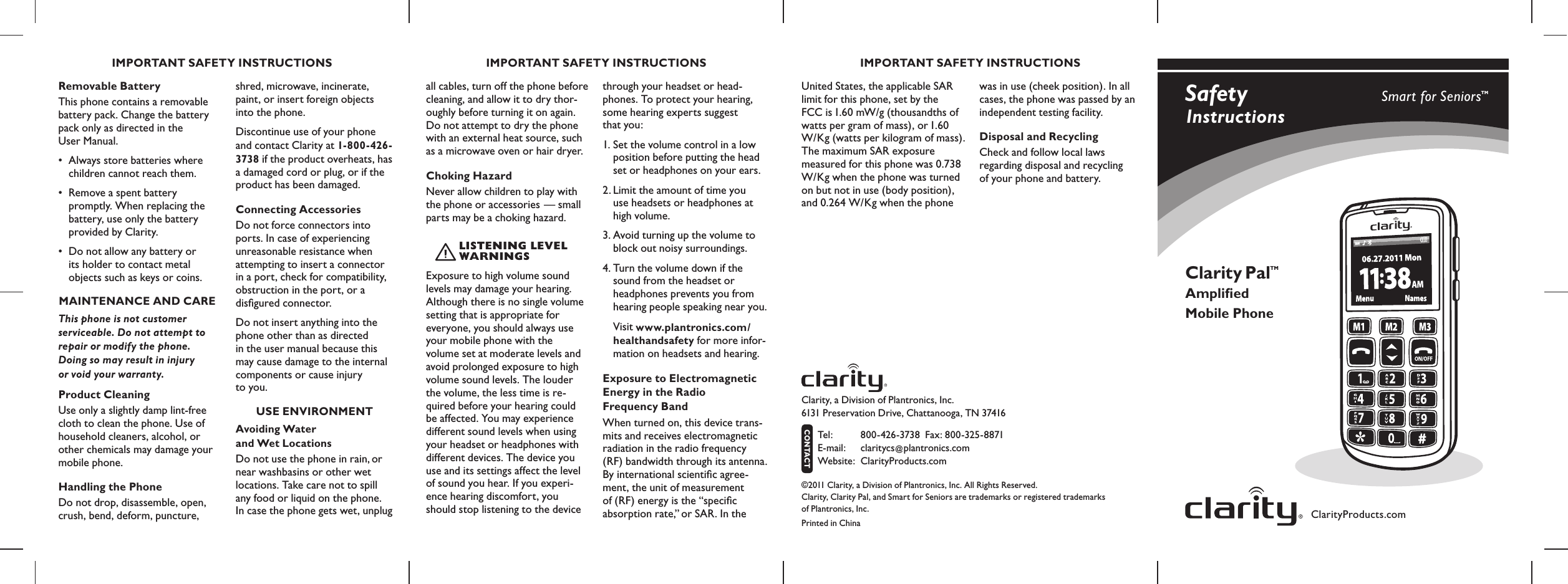 Safety  InstructionsClarityProducts.comSmart for SeniorsTMClarity Pal Ampliﬁed Mobile PhoneTMClarity, a Division of Plantronics, Inc.   6131 Preservation Drive, Chattanooga, TN 37416 Tel :  800-426-3738  Fax: 800-325-8871  E-mail:  claritycs@plantronics.com Website:   ClarityProducts.comCONTACT©2011 Clarity, a Division of Plantronics, Inc. All Rights Reserved. Clarity, Clarity Pal, and Smart for Seniors are trademarks or registered trademarks  of Plantronics, Inc.Printed in ChinaIMPORTANT SAFETY INSTRUCTIONS IMPORTANT SAFETY INSTRUCTIONS IMPORTANT SAFETY INSTRUCTIONSRemovable BatteryThis phone contains a removable battery pack. Change the battery pack only as directed in the  User Manual.•  Always store batteries where   children cannot reach them.•  Remove a spent battery    promptly. When replacing the   battery, use only the battery   provided by Clarity. •  Do not allow any battery or   its holder to contact metal    objects such as keys or coins.MAINTENANCE AND CAREThis phone is not customer serviceable. Do not attempt to repair or modify the phone.  Doing so may result in injury  or void your warranty.Product CleaningUse only a slightly damp lint-free cloth to clean the phone. Use of household cleaners, alcohol, or other chemicals may damage your mobile phone. Handling the PhoneDo not drop, disassemble, open, crush, bend, deform, puncture, shred, microwave, incinerate, paint, or insert foreign objects into the phone. Discontinue use of your phone and contact Clarity at 1-800-426-3738 if the product overheats, has a damaged cord or plug, or if the product has been damaged.Connecting AccessoriesDo not force connectors into ports. In case of experiencing unreasonable resistance when attempting to insert a connector in a port, check for compatibility,  obstruction in the port, or a disﬁgured connector.Do not insert anything into the phone other than as directed in the user manual because this may cause damage to the internal components or cause injury  to you.USE ENVIRONMENTAvoiding Water  and Wet LocationsDo not use the phone in rain, or near washbasins or other wet locations. Take care not to spill any food or liquid on the phone. In case the phone gets wet, unplug all cables, turn off the phone before cleaning, and allow it to dry thor-oughly before turning it on again. Do not attempt to dry the phone with an external heat source, such as a microwave oven or hair dryer. Choking HazardNever allow children to play with the phone or accessories — small parts may be a choking hazard. Exposure to high volume sound levels may damage your hearing. Although there is no single volume setting that is appropriate for everyone, you should always use your mobile phone with the  volume set at moderate levels and avoid prolonged exposure to high volume sound levels. The louder the volume, the less time is re-quired before your hearing could  be affected. You may experience different sound levels when using your headset or headphones with different devices. The device you use and its settings affect the level of sound you hear. If you experi-ence hearing discomfort, you should stop listening to the device through your headset or head-phones. To protect your hearing, some hearing experts suggest  that you: 1. Set the volume control in a low   position before putting the head  set or headphones on your ears. 2. Limit the amount of time you   use headsets or headphones at   high volume.3. Avoid turning up the volume to   block out noisy surroundings. 4. Turn the volume down if the   sound from the headset or   headphones prevents you from   hearing people speaking near you.  Visit www.plantronics.com/  healthandsafety for more infor-   mation on headsets and hearing. Exposure to Electromagnetic Energy in the Radio  Frequency BandWhen turned on, this device trans-mits and receives electromagnetic radiation in the radio frequency (RF) bandwidth through its antenna. By international scientiﬁc agree-ment, the unit of measurement  of (RF) energy is the “speciﬁc absorption rate,” or SAR. In the United States, the applicable SAR limit for this phone, set by the  FCC is 1.60 mW/g (thousandths of watts per gram of mass), or 1.60 W/Kg (watts per kilogram of mass). The maximum SAR exposure measured for this phone was 0.738 W/Kg when the phone was turned on but not in use (body position), and 0.264 W/Kg when the phone was in use (cheek position). In all cases, the phone was passed by an independent testing facility. Disposal and RecyclingCheck and follow local laws  regarding disposal and recycling  of your phone and battery.LISTENING LEVEL WARNING S