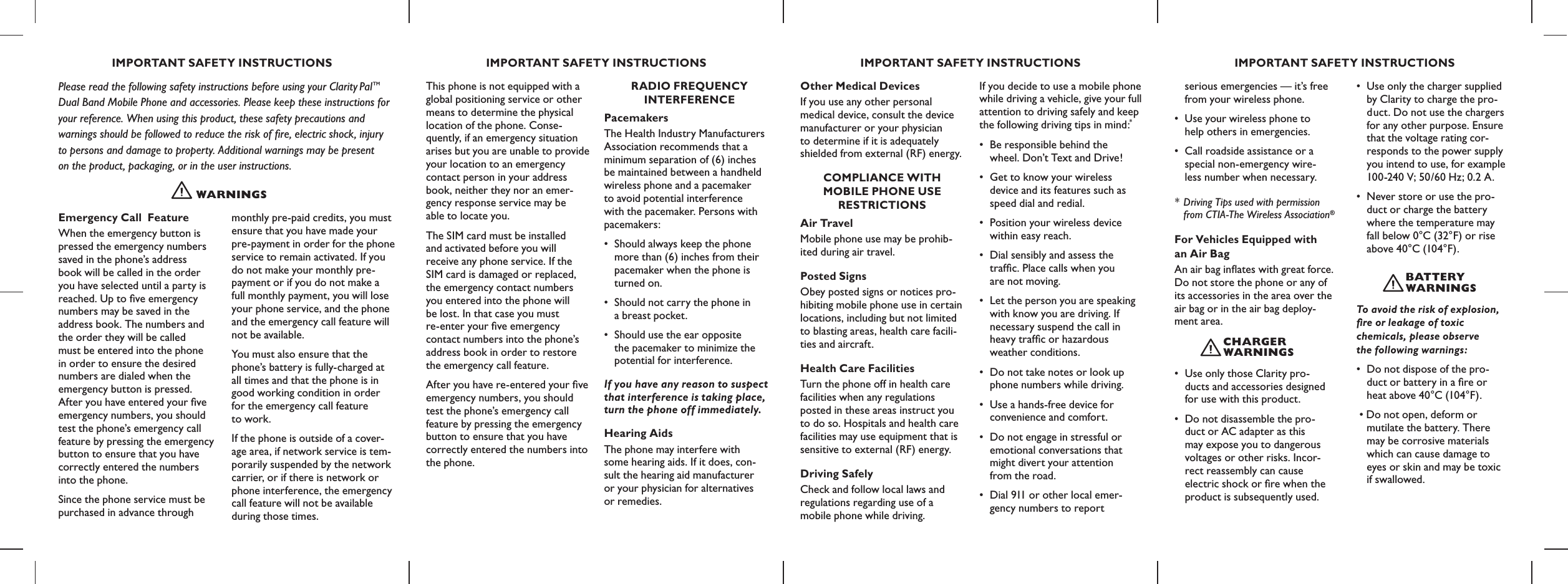 IMPORTANT SAFETY INSTRUCTIONS IMPORTANT SAFETY INSTRUCTIONS IMPORTANT SAFETY INSTRUCTIONS IMPORTANT SAFETY INSTRUCTIONSWARNING SPlease read the following safety instructions before using your Clarity PalTM  Dual Band Mobile Phone and accessories. Please keep these instructions for  your reference. When using this product, these safety precautions and  warnings should be followed to reduce the risk of ﬁre, electric shock, injury  to persons and damage to property. Additional warnings may be present  on the product, packaging, or in the user instructions.Emergency Call  Feature When the emergency button is pressed the emergency numbers saved in the phone’s address book will be called in the order you have selected until a party is reached. Up to ﬁve emergency numbers may be saved in the address book. The numbers and the order they will be called must be entered into the phone in order to ensure the desired numbers are dialed when the emergency button is pressed. After you have entered your ﬁve emergency numbers, you should test the phone’s emergency call feature by pressing the emergency button to ensure that you have correctly entered the numbers into the phone. Since the phone service must be purchased in advance through monthly pre-paid credits, you must ensure that you have made your pre-payment in order for the phone service to remain activated. If you do not make your monthly pre-payment or if you do not make a full monthly payment, you will lose your phone service, and the phone and the emergency call feature will not be available. You must also ensure that the phone’s battery is fully-charged at all times and that the phone is in good working condition in order for the emergency call feature  to work. If the phone is outside of a cover-age area, if network service is tem-porarily suspended by the network carrier, or if there is network or phone interference, the emergency call feature will not be available during those times. This phone is not equipped with a global positioning service or other means to determine the physical location of the phone. Conse-quently, if an emergency situation arises but you are unable to provide your location to an emergency  contact person in your address book, neither they nor an emer-gency response service may be  able to locate you.The SIM card must be installed  and activated before you will receive any phone service. If the SIM card is damaged or replaced, the emergency contact numbers you entered into the phone will  be lost. In that case you must  re-enter your ﬁve emergency contact numbers into the phone’s address book in order to restore the emergency call feature.After you have re-entered your ﬁve emergency numbers, you should test the phone’s emergency call feature by pressing the emergency button to ensure that you have correctly entered the numbers into the phone. RADIO FREQUENCY  INTERFERENCEPacemakersThe Health Industry Manufacturers Association recommends that a  minimum separation of (6) inches  be maintained between a handheld wireless phone and a pacemaker  to avoid potential interference  with the pacemaker. Persons with pacemakers:•  Should always keep the phone   more than (6) inches from their   pacemaker when the phone is   turned on.•  Should not carry the phone in   a breast pocket.•  Should use the ear opposite   the pacemaker to minimize the   potential for interference.If you have any reason to suspect that interference is taking place, turn the phone off immediately.Hearing AidsThe phone may interfere with  some hearing aids. If it does, con- sult the hearing aid manufacturer  or your physician for alternatives  or remedies.Other Medical DevicesIf you use any other personal medical device, consult the device manufacturer or your physician  to determine if it is adequately  shielded from external (RF) energy.COMPLIANCE WITH  MOBILE PHONE USE  RESTRICTIONSAir TravelMobile phone use may be prohib-ited during air travel.Posted SignsObey posted signs or notices pro-hibiting mobile phone use in certain locations, including but not limited to blasting areas, health care facili-ties and aircraft.Health Care FacilitiesTurn the phone off in health care facilities when any regulations posted in these areas instruct you to do so. Hospitals and health care facilities may use equipment that is sensitive to external (RF) energy.Driving SafelyCheck and follow local laws and regulations regarding use of a mobile phone while driving. If you decide to use a mobile phone while driving a vehicle, give your full attention to driving safely and keep the following driving tips in mind:*•  Be responsible behind the    wheel. Don’t Text and Drive! •  Get to know your wireless    device and its features such as   speed dial and redial. •  Position your wireless device   within easy reach. •  Dial sensibly and assess the    trafc. Place calls when you    are not moving. •  Let the person you are speaking   with know you are driving. If   necessary suspend the call in   heavy trafﬁc or hazardous    weather conditions. •  Do not take notes or look up   phone numbers while driving. •  Use a hands-free device for    convenience and comfort. •  Do not engage in stressful or   emotional conversations that   might divert your attention    from the road. •  Dial 911 or other local emer-  gency numbers to report   serious emergencies — it’s free   from your wireless phone.•  Use your wireless phone to    help others in emergencies.•  Call roadside assistance or a   special non-emergency wire-  less number when necessary. *  Driving Tips used with permission   from CTIA-The Wireless Association®For Vehicles Equipped with  an Air BagAn air bag inates with great force. Do not store the phone or any of its accessories in the area over the air bag or in the air bag deploy-ment area. •  Use only those Clarity pro-   ducts and accessories designed   for use with this product.•  Do not disassemble the pro-  duct or AC adapter as this    may expose you to dangerous   voltages or other risks. Incor-  rect reassembly can cause    electric shock or re when the   product is subsequently used.•  Use only the charger supplied   by Clarity to charge the pro-   d uct. Do not use the chargers   for any other purpose. Ensure    that the voltage rating cor-   responds to the power supply   you intend to use, for example   100-240 V; 50/60 Hz; 0.2 A.•  Never store or use the pro-  duct or charge the battery    where the temperature may   fall below 0°C (32°F) or rise   above 40°C (104°F).To avoid the risk of explosion, ﬁre or leakage of toxic  chemicals, please observe  the following warnings: •  Do not dispose of the pro-  duct or battery in a ﬁre or    heat above 40°C (104°F). • Do not open, deform or    mutilate the battery. There    may be corrosive materials    which can cause damage to    eyes or skin and may be toxic   if swallowed.chARGER WARNING SbAT T E Ry WARNING S