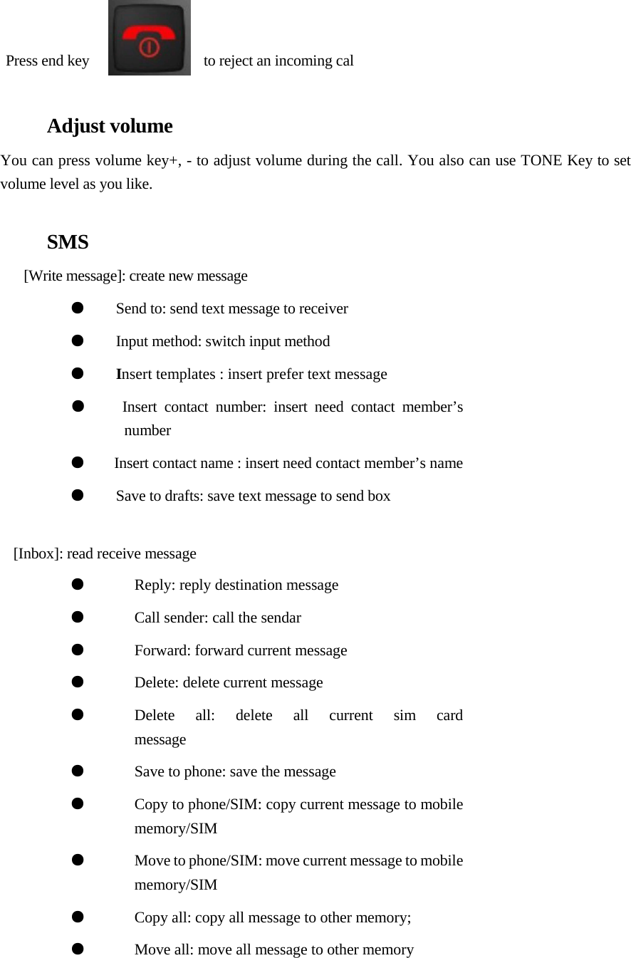           Press end key                                      to reject an incoming cal  Adjust volume  You can press volume key+, - to adjust volume during the call. You also can use TONE Key to set volume level as you like.   SMS  [Write message]: create new message  ●    Send to: send text message to receiver ●    Input method: switch input method ●    Insert templates : insert prefer text message ●    Insert contact number: insert need contact member’s number  ●       Insert contact name : insert need contact member’s name ●    Save to drafts: save text message to send box   [Inbox]: read receive message ●  Reply: reply destination message ●  Call sender: call the sendar  ●  Forward: forward current message  ●  Delete: delete current message ●  Delete all: delete all current sim card  message  ●  Save to phone: save the message ●  Copy to phone/SIM: copy current message to mobile memory/SIM ●  Move to phone/SIM: move current message to mobile memory/SIM  ●  Copy all: copy all message to other memory;  ●  Move all: move all message to other memory        