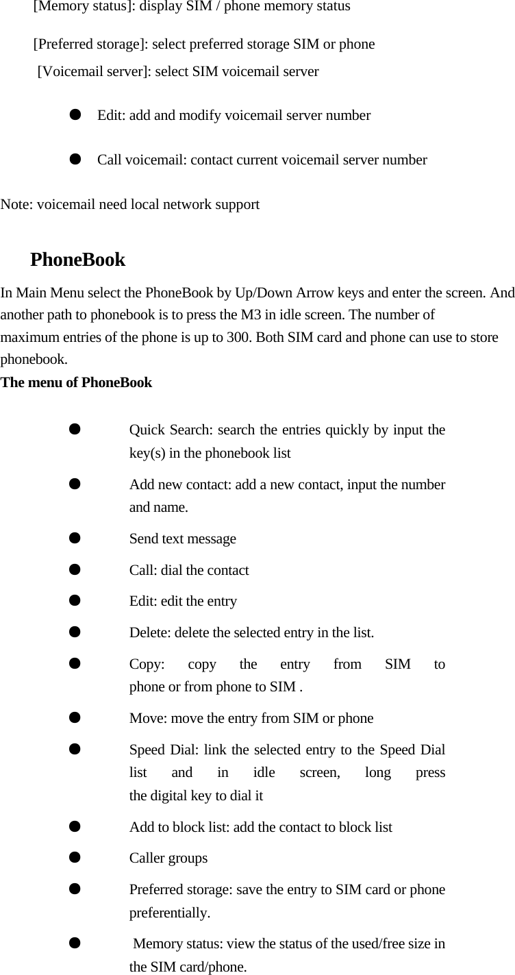   [Memory status]: display SIM / phone memory status    [Preferred storage]: select preferred storage SIM or phone  [Voicemail server]: select SIM voicemail server   ●  Edit: add and modify voicemail server number  ●  Call voicemail: contact current voicemail server number  Note: voicemail need local network support   PhoneBook  In Main Menu select the PhoneBook by Up/Down Arrow keys and enter the screen. And  another path to phonebook is to press the M3 in idle screen. The number of  maximum entries of the phone is up to 300. Both SIM card and phone can use to store  phonebook.  The menu of PhoneBook                                       ●  Quick Search: search the entries quickly by input the key(s) in the phonebook list ●  Add new contact: add a new contact, input the number and name. ●  Send text message ●  Call: dial the contact ●  Edit: edit the entry ●  Delete: delete the selected entry in the list. ●  Copy: copy the entry from SIM to  phone or from phone to SIM . ●  Move: move the entry from SIM or phone ●  Speed Dial: link the selected entry to the Speed Dial list and in idle screen, long press  the digital key to dial it ●  Add to block list: add the contact to block list ●  Caller groups  ●  Preferred storage: save the entry to SIM card or phone  preferentially. ●   Memory status: view the status of the used/free size in the SIM card/phone.          