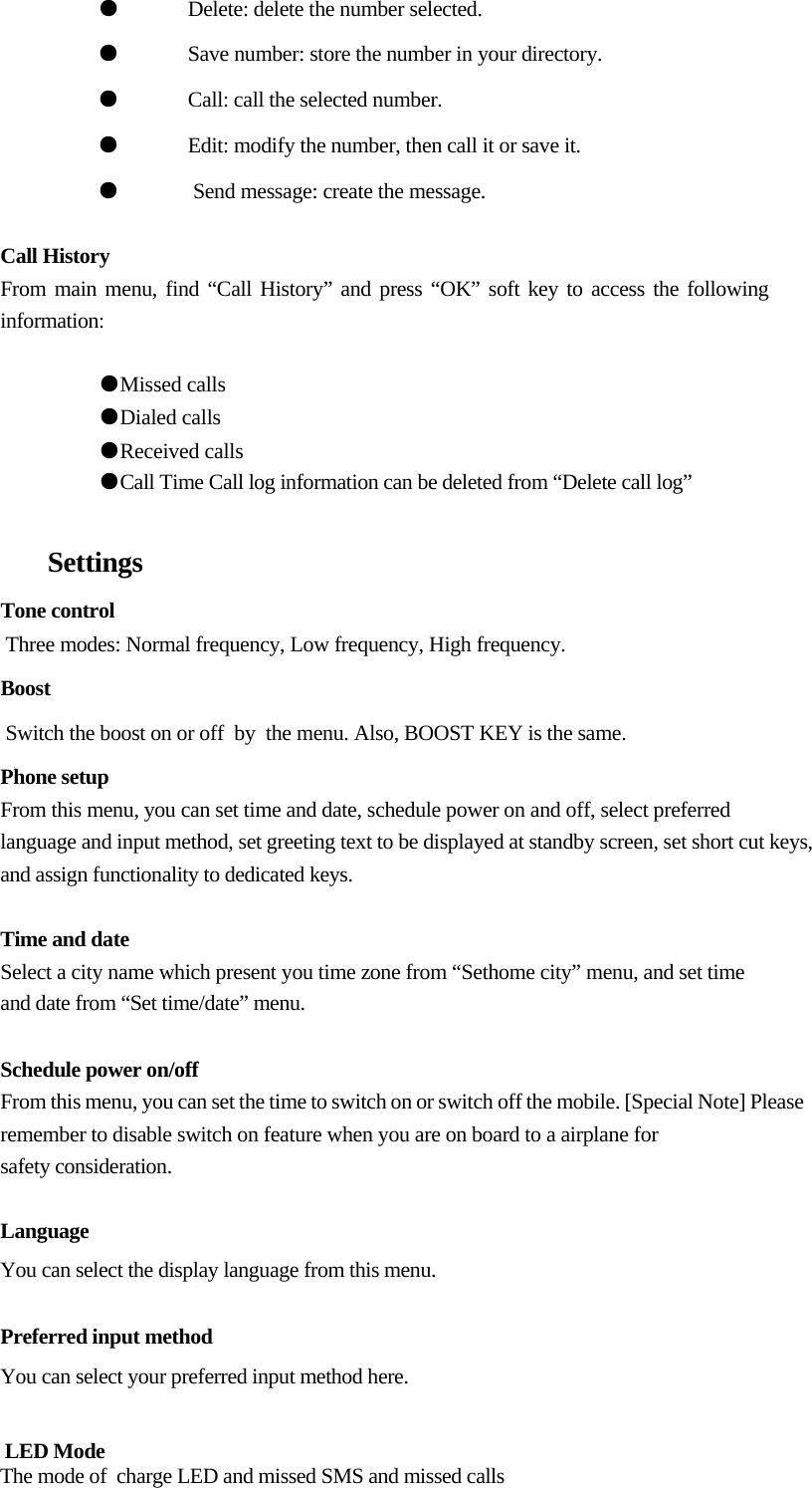   ●  Delete: delete the number selected.  ●  Save number: store the number in your directory.  ●  Call: call the selected number.  ●  Edit: modify the number, then call it or save it. ●   Send message: create the message.   Call History  From main menu, find “Call History” and press “OK” soft key to access the following information:  ●Missed calls  ●Dialed calls  ●Received calls  ●Call Time Call log information can be deleted from “Delete call log”   Settings   Tone control  Three modes: Normal frequency, Low frequency, High frequency.  Boost                             Switch the boost on or off  by  the menu. Also, BOOST KEY is the same. Phone setup  From this menu, you can set time and date, schedule power on and off, select preferred  language and input method, set greeting text to be displayed at standby screen, set short cut keys, and assign functionality to dedicated keys.   Time and date  Select a city name which present you time zone from “Sethome city” menu, and set time and date from “Set time/date” menu.   Schedule power on/off  From this menu, you can set the time to switch on or switch off the mobile. [Special Note] Please remember to disable switch on feature when you are on board to a airplane for  safety consideration.   Language  You can select the display language from this menu.   Preferred input method  You can select your preferred input method here.                                          LED Mode                                       The mode of  charge LED and missed SMS and missed calls 