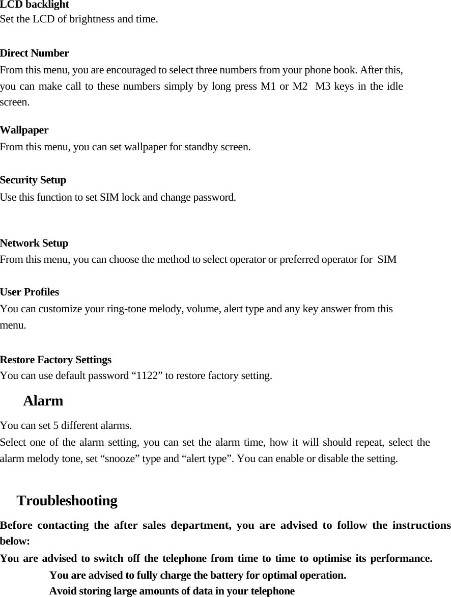    LCD backlight Set the LCD of brightness and time.  Direct Number From this menu, you are encouraged to select three numbers from your phone book. After this, you can make call to these numbers simply by long press M1 or M2  M3 keys in the idle screen.   Wallpaper From this menu, you can set wallpaper for standby screen.   Security Setup  Use this function to set SIM lock and change password.    Network Setup  From this menu, you can choose the method to select operator or preferred operator for  SIM   User Profiles  You can customize your ring-tone melody, volume, alert type and any key answer from this menu.   Restore Factory Settings  You can use default password “1122” to restore factory setting.  Alarm  You can set 5 different alarms.  Select one of the alarm setting, you can set the alarm time, how it will should repeat, select the  alarm melody tone, set “snooze” type and “alert type”. You can enable or disable the setting.   Troubleshooting  Before contacting the after sales department, you are advised to follow the instructions below:  You are advised to switch off the telephone from time to time to optimise its performance.    You are advised to fully charge the battery for optimal operation.  Avoid storing large amounts of data in your telephone  