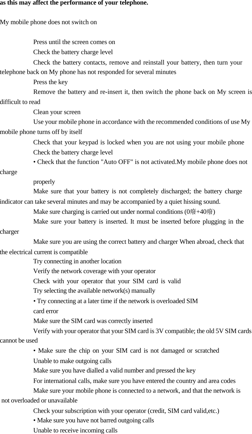       as this may affect the performance of your telephone.   My mobile phone does not switch on  Press until the screen comes on  Check the battery charge level  Check the battery contacts, remove and reinstall your battery, then turn your telephone back on My phone has not responded for several minutes  Press the key  Remove the battery and re-insert it, then switch the phone back on My screen is difficult to read  Clean your screen  Use your mobile phone in accordance with the recommended conditions of use My mobile phone turns off by itself  Check that your keypad is locked when you are not using your mobile phone Check the battery charge level  • Check that the function &quot;Auto OFF&quot; is not activated.My mobile phone does not charge properly  Make sure that your battery is not completely discharged; the battery charge  indicator can take several minutes and may be accompanied by a quiet hissing sound.  Make sure charging is carried out under normal conditions (0癈+40癈)  Make sure your battery is inserted. It must be inserted before plugging in the charger  Make sure you are using the correct battery and charger When abroad, check that the electrical current is compatible  Try connecting in another location  Verify the network coverage with your operator  Check with your operator that your SIM card is valid  Try selecting the available network(s) manually  • Try connecting at a later time if the network is overloaded SIM card error  Make sure the SIM card was correctly inserted  Verify with your operator that your SIM card is 3V compatible; the old 5V SIM cards cannot be used  • Make sure the chip on your SIM card is not damaged or scratched Unable to make outgoing calls  Make sure you have dialled a valid number and pressed the key  For international calls, make sure you have entered the country and area codes    Make sure your mobile phone is connected to a network, and that the network is   not overloaded or unavailable  Check your subscription with your operator (credit, SIM card valid,etc.)  • Make sure you have not barred outgoing calls  Unable to receive incoming calls  