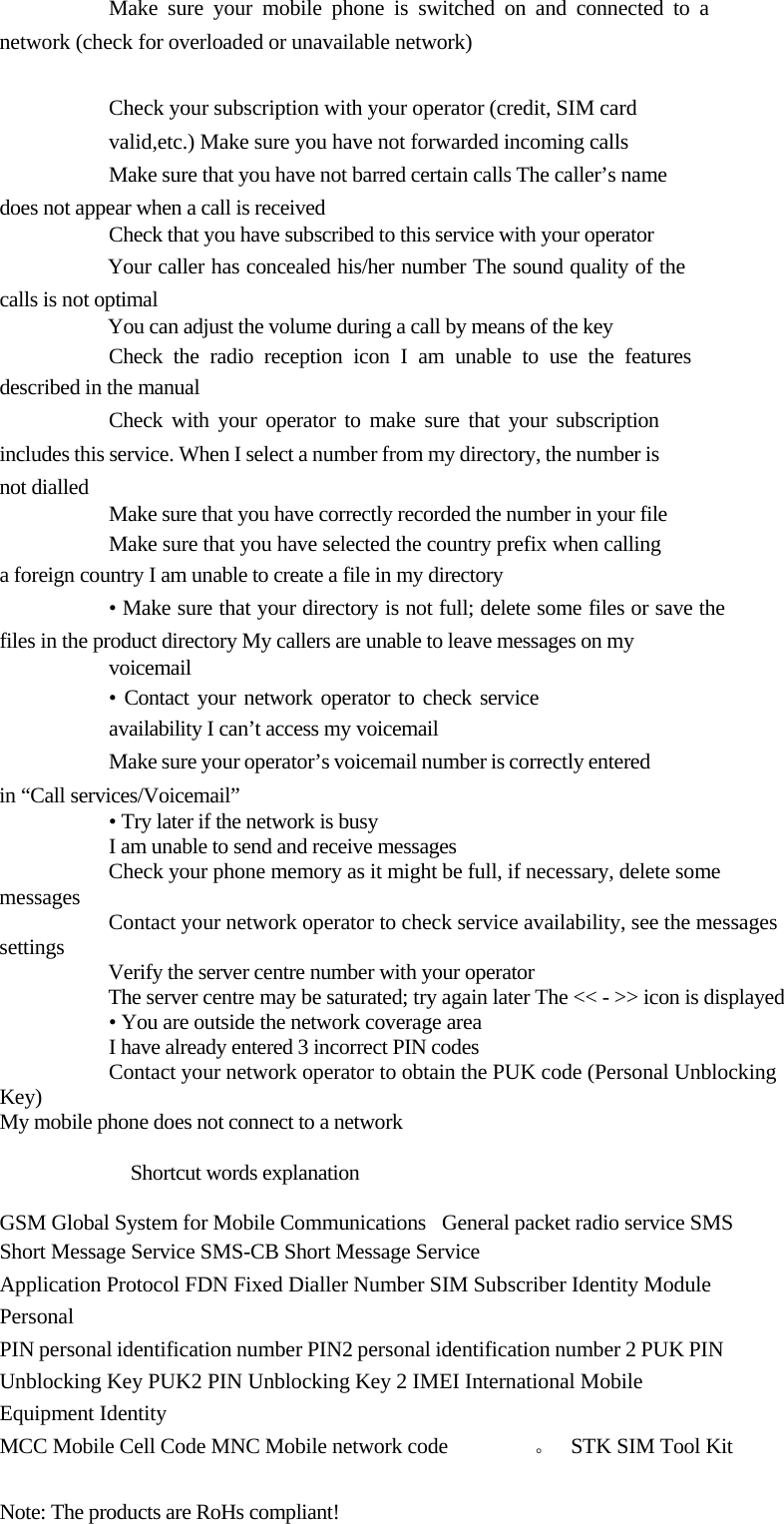   Make sure your mobile phone is switched on and connected to a network (check for overloaded or unavailable network)   Check your subscription with your operator (credit, SIM card valid,etc.) Make sure you have not forwarded incoming calls  Make sure that you have not barred certain calls The caller’s name does not appear when a call is received  Check that you have subscribed to this service with your operator  Your caller has concealed his/her number The sound quality of the calls is not optimal  You can adjust the volume during a call by means of the key  Check the radio reception icon I am unable to use the features described in the manual  Check with your operator to make sure that your subscription includes this service. When I select a number from my directory, the number is not dialled   Make sure that you have correctly recorded the number in your file  Make sure that you have selected the country prefix when calling a foreign country I am unable to create a file in my directory  • Make sure that your directory is not full; delete some files or save the files in the product directory My callers are unable to leave messages on my  voicemail  • Contact your network operator to check service availability I can’t access my voicemail  Make sure your operator’s voicemail number is correctly entered in “Call services/Voicemail”  • Try later if the network is busy  I am unable to send and receive messages  Check your phone memory as it might be full, if necessary, delete some messages  Contact your network operator to check service availability, see the messages settings  Verify the server centre number with your operator  The server centre may be saturated; try again later The &lt;&lt; - &gt;&gt; icon is displayed  • You are outside the network coverage area  I have already entered 3 incorrect PIN codes  Contact your network operator to obtain the PUK code (Personal Unblocking Key) My mobile phone does not connect to a network   Shortcut words explanation   GSM Global System for Mobile Communications   General packet radio service SMS  Short Message Service SMS-CB Short Message Service  Application Protocol FDN Fixed Dialler Number SIM Subscriber Identity Module   Personal  PIN personal identification number PIN2 personal identification number 2 PUK PIN  Unblocking Key PUK2 PIN Unblocking Key 2 IMEI International Mobile Equipment Identity  MCC Mobile Cell Code MNC Mobile network code  。   STK SIM Tool Kit  Note: The products are RoHs compliant!  