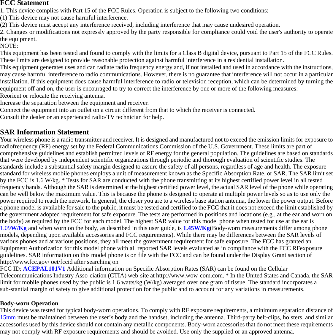   FCC Statement 1. This device complies with Part 15 of the FCC Rules. Operation is subject to the following two conditions: (1) This device may not cause harmful interference. (2) This device must accept any interference received, including interference that may cause undesired operation. 2. Changes or modifications not expressly approved by the party responsible for compliance could void the user&apos;s authority to operate the equipment. NOTE:  This equipment has been tested and found to comply with the limits for a Class B digital device, pursuant to Part 15 of the FCC Rules. These limits are designed to provide reasonable protection against harmful interference in a residential installation. This equipment generates uses and can radiate radio frequency energy and, if not installed and used in accordance with the instructions, may cause harmful interference to radio communications. However, there is no guarantee that interference will not occur in a particular installation. If this equipment does cause harmful interference to radio or television reception, which can be determined by turning the equipment off and on, the user is encouraged to try to correct the interference by one or more of the following measures: Reorient or relocate the receiving antenna. Increase the separation between the equipment and receiver. Connect the equipment into an outlet on a circuit different from that to which the receiver is connected.  Consult the dealer or an experienced radio/TV technician for help.  SAR Information Statement Your wireless phone is a radio transmitter and receiver. It is designed and manufactured not to exceed the emission limits for exposure to radiofrequency (RF) energy set by the Federal Communications Commission of the U.S. Government. These limits are part of comprehensive guidelines and establish permitted levels of RF energy for the general population. The guidelines are based on standards that were developed by independent scientific organizations through periodic and thorough evaluation of scientific studies. The standards include a substantial safety margin designed to assure the safety of all persons, regardless of age and health. The exposure standard for wireless mobile phones employs a unit of measurement known as the Specific Absorption Rate, or SAR. The SAR limit set by the FCC is 1.6 W/kg. * Tests for SAR are conducted with the phone transmitting at its highest certified power level in all tested frequency bands. Although the SAR is determined at the highest certified power level, the actual SAR level of the phone while operating can be well below the maximum value. This is because the phone is designed to operate at multiple power levels so as to use only the power required to reach the network. In general, the closer you are to a wireless base station antenna, the lower the power output. Before a phone model is available for sale to the public, it must be tested and certified to the FCC that it does not exceed the limit established by the government adopted requirement for safe exposure. The tests are performed in positions and locations (e.g., at the ear and worn on the body) as required by the FCC for each model. The highest SAR value for this model phone when tested for use at the ear is 1.09W/Kg and when worn on the body, as described in this user guide, is 1.45W/Kg(Body-worn measurements differ among phone models, depending upon available accessories and FCC requirements). While there may be differences between the SAR levels of various phones and at various positions, they all meet the government requirement for safe exposure. The FCC has granted an Equipment Authorization for this model phone with all reported SAR levels evaluated as in compliance with the FCC RFexposure guidelines. SAR information on this model phone is on file with the FCC and can be found under the Display Grant section of http://www.fcc.gov/ oet/fccid after searching on  FCC ID: ACEPAL101V1 Additional information on Specific Absorption Rates (SAR) can be found on the Cellular Telecommunications Industry Asso-ciation (CTIA) web-site at http://www.wow-com.com. * In the United States and Canada, the SAR limit for mobile phones used by the public is 1.6 watts/kg (W/kg) averaged over one gram of tissue. The standard incorporates a sub-stantial margin of safety to give additional protection for the public and to account for any variations in measurements.  Body-worn Operation This device was tested for typical body-worn operations. To comply with RF exposure requirements, a minimum separation distance of 15mm must be maintained between the user’s body and the handset, including the antenna. Third-party belt-clips, holsters, and similar accessories used by this device should not contain any metallic components. Body-worn accessories that do not meet these requirements may not comply with RF exposure requirements and should be avoided. Use only the supplied or an approved antenna.   