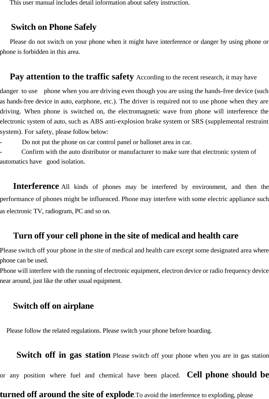       This user manual includes detail information about safety instruction.   Switch on Phone Safely  Please do not switch on your phone when it might have interference or danger by using phone or phone is forbidden in this area.   Pay attention to the traffic safety According to the recent research, it may have  danger  to use    phone when you are driving even though you are using the hands-free device (such as hands-free device in auto, earphone, etc.). The driver is required not to use phone when they are driving. When phone is switched on, the electromagnetic wave from phone will interference the electronic system of auto, such as ABS anti-explosion brake system or SRS (supplemental restraint system). For safety, please follow below:  -  Do not put the phone on car control panel or ballonet area in car. -  Confirm with the auto distributor or manufacturer to make sure that electronic system of automatics have   good isolation.   Interference All  kinds  of  phones  may  be  interfered  by  environment,  and  then  the performance of phones might be influenced. Phone may interfere with some electric appliance such as electronic TV, radiogram, PC and so on.   Turn off your cell phone in the site of medical and health care  Please switch off your phone in the site of medical and health care except some designated area where phone can be used.  Phone will interfere with the running of electronic equipment, electron device or radio frequency device near around, just like the other usual equipment.   Switch off on airplane    Please follow the related regulations. Please switch your phone before boarding.  Switch off in gas station Please switch off your phone when you are in gas station  or  any  position  where  fuel  and  chemical  have  been  placed.  Cell phone should be  turned off around the site of explode.To avoid the interference to exploding, please  