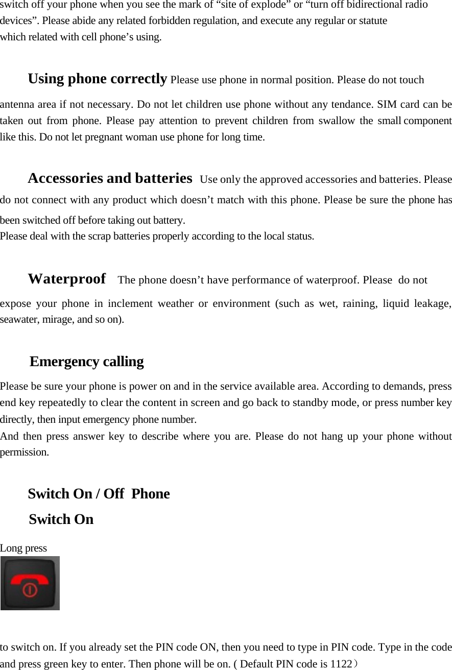     switch off your phone when you see the mark of “site of explode” or “turn off bidirectional radio devices”. Please abide any related forbidden regulation, and execute any regular or statute  which related with cell phone’s using.    Using phone correctly Please use phone in normal position. Please do not touch  antenna area if not necessary. Do not let children use phone without any tendance. SIM card can be  taken  out  from  phone.  Please  pay  attention  to  prevent  children  from  swallow  the  small component like this. Do not let pregnant woman use phone for long time.   Accessories and batteries   Use only the approved accessories and batteries. Please do not connect with any product which doesn’t match with this phone. Please be sure the phone has been switched off before taking out battery.  Please deal with the scrap batteries properly according to the local status.    Waterproof    The phone doesn’t have performance of waterproof. Please  do not  expose your phone in inclement weather or environment (such as wet, raining, liquid leakage, seawater, mirage, and so on).   Emergency calling  Please be sure your phone is power on and in the service available area. According to demands, press end key repeatedly to clear the content in screen and go back to standby mode, or press number key directly, then input emergency phone number.  And then press answer key to describe where you are. Please do not hang up your phone without permission.   Switch On / Off  Phone  Switch On   Long press      to switch on. If you already set the PIN code ON, then you need to type in PIN code. Type in the code and press green key to enter. Then phone will be on. ( Default PIN code is 1122）  
