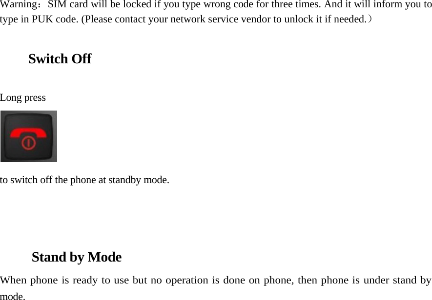       Warning：SIM card will be locked if you type wrong code for three times. And it will inform you to type in PUK code. (Please contact your network service vendor to unlock it if needed.）   Switch Off    Long press     to switch off the phone at standby mode.    Stand by Mode  When phone is ready to use but no operation is done on phone, then phone is under stand by mode.                                       