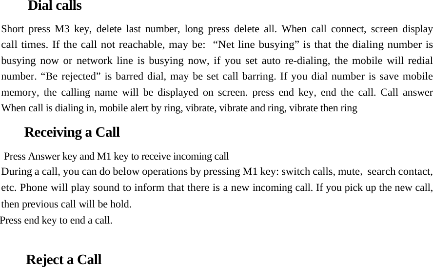     Dial calls  Short press M3 key, delete last number, long press delete all. When call connect, screen display  call times. If the call not reachable, may be:  “Net line busying” is that the dialing number is  busying now or network line is busying now, if you set auto re-dialing, the mobile will redial  number. “Be rejected” is barred dial, may be set call barring. If you dial number is save mobile  memory, the calling name will be displayed on screen. press end key, end the call. Call answer  When call is dialing in, mobile alert by ring, vibrate, vibrate and ring, vibrate then ring  Receiving a Call  Press Answer key and M1 key to receive incoming call  During a call, you can do below operations by pressing M1 key: switch calls, mute, search contact, etc. Phone will play sound to inform that there is a new incoming call. If you pick up the new call, then previous call will be hold.  Press end key to end a call.   Reject a Call  